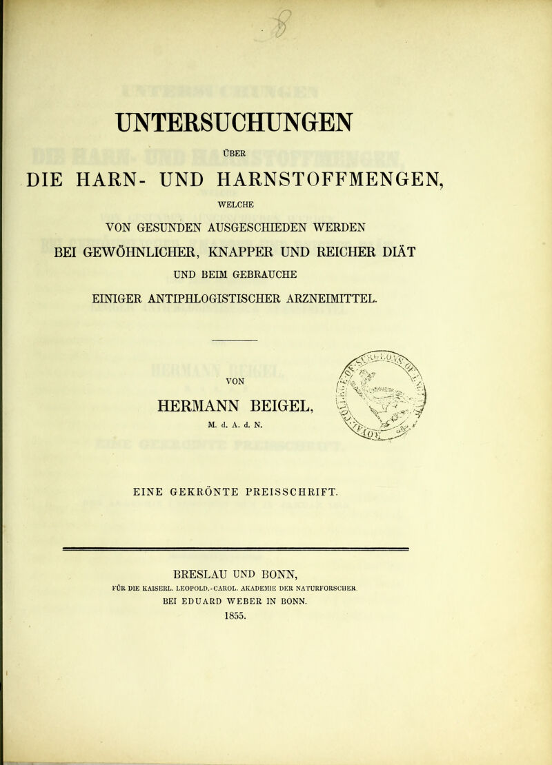 UNTERSUCHÜNeEN ÜBER DIE HARN- UND HARNSTOFFMENGEN, WELCHE VON GESUNDEN AUSGESCHIEDEN WERDEN BEI GEWÖHNLICHER, KNAPPER UND REICHER DIÄT UND BEIM GEBRAUCHE EINIGER ANTIPHLOGISTISCHER ARZNEIMITTEL. VON HERMANN BEIGEL, M. d. A. d. N. EINE GEKRÖNTE PREISSCHRIFT. BRESLAU UND BONN, KÜR DIE KAISERL. LEOPOLD.-CAROL. AKADEMIE DER NATURFORSCHER. BEI EDUARD WEBER IN BONN. 1855.