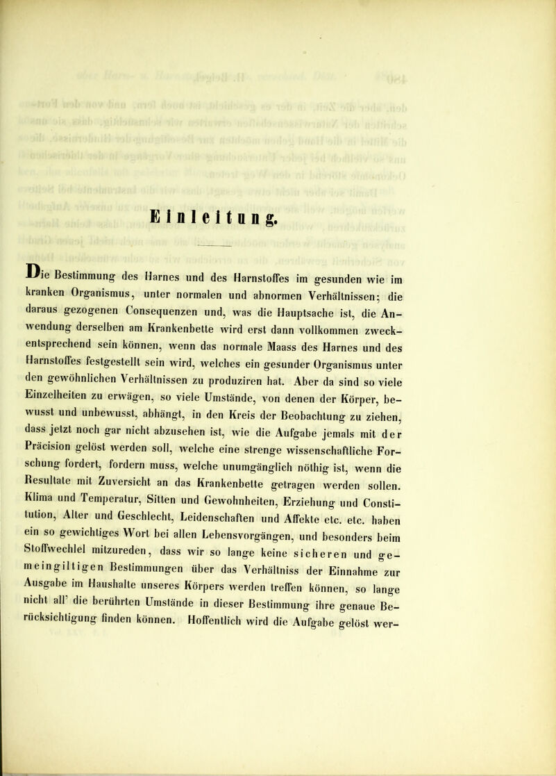 Die Bestimmung- des Harnes und des Harnstoffes im gesunden wie im kranken Organismus, unter normalen und abnormen Verhältnissen; die daraus gezogenen Consequenzen und, was die Hauptsache ist, die An- wendung derselben am Krankenbette wird erst dann vollkommen zweck- entsprechend sein können, wenn das normale Maass des Harnes und des Harnstoffes festgestellt sein wird, welches ein gesunder Organismus unter den gewöhnlichen Verhältnissen zu produziren hat. Aber da sind so viele Einzelheiten zu erwägen, so viele Umstände, von denen der Körper, be- wusst und unbewusst, abhängt, in den Kreis der Beobachtung zu ziehen, dass jetzt noch gar nicht abzusehen ist, wie die Aufgabe jemals mit der Präcision gelöst werden soll, welche eine strenge wissenschaftliche For- schung fordert, fordern muss, welche unumgänglich nöthig ist, wenn die Resultate mit Zuversicht an das Krankenbette getragen werden sollen. Klima und Temperatur, Sitten und Gewohnheiten, Erziehung und Consti- tution, Alter und Geschlecht, Leidenschaften und Affekte etc. etc. haben ein so gewichtiges Wort bei allen Lebensvorgängen, und besonders beim Stoffwechlel mitzureden, dass wir so lange keine sicheren und ge- meingiltigen Bestimmungen über das Verhältniss der Einnahme zur Ausgabe im Haushalte unseres Körpers werden treffen können, so lange nicht all die berührten Umstände in dieser Bestimmung ihre genaue Be- rücksichtigung finden können. Hoffentlich wird die Aufgabe gelöst wer-