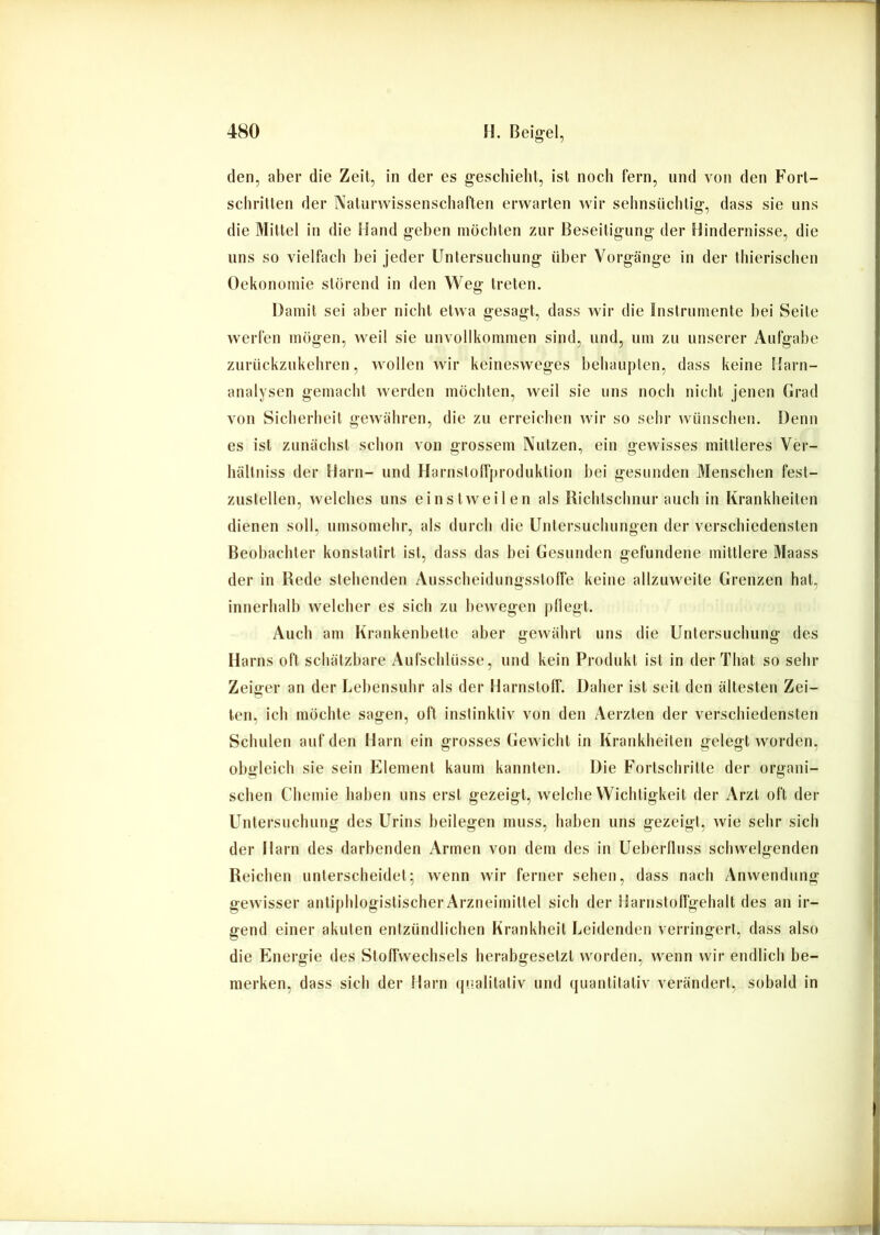 den, aber die Zeit, in der es geschieht, ist noch fern, und von den Fort- schritten der Naturwissenschaften erwarten wir sehnsüchtig, dass sie uns die Mittel in die Hand gehen möchten zur Beseitigung der Hindernisse, die uns so vielfach hei jeder Untersuchung über Vorgänge in der tliierischeu Oekononiie störend in den Weg treten. Damit sei aber nicht etwa gesagt, dass wir die Instrumente hei Seite werfen mögen, weil sie unvollkommen sind, und, um zu unserer Aufgabe zurückzukehreu, wollen wir keinesweges behaupten, dass keine Harn- analysen gemacht werden möchten, weil sie uns noch nicht jenen Grad von Sicherheit gewähren, die zu erreichen wir so sehr wünschen. Denn es ist zunächst schon von grossem Nutzen, ein gewisses mittleres Ver- hältniss der Harn- und Harnstolfproduktion hei gesunden Menschen fest- zustelleu, welches uns einstweilen als Richtschnur auch in Krankheiten dienen soll, umsomehr, als durch die Untersuchungen der verschiedensten Beobachter konstatirt ist, dass das hei Gesunden gefundene mittlere Maass der in Rede stehenden Ausscheidungsstolfe keine allzuweite Grenzen hat, innerhalb welcher es sich zu bewegen |)llegt. Auch am Krankenhelte aber gewährt uns die Untersuchung des Harns oft schätzbare Aufschlüsse, und kein Produkt ist in derTliat so sehr Zeiger an der Lehensuhr als der Harnstoff. Daher ist seit den ältesten Zei- ten, ich möchte sagen, oft instinktiv von den Aerzten der verschiedensten Schulen auf den Harn ein grosses Gewicht in Krankheiten gelegt worden, obgleich sie sein Element kaum kannten. Die Fortschritte der organi- schen Chemie haben uns erst gezeigt, welche Wichtigkeit der Arzt oft der Untersuchung des Urins heilegen muss, haben uns gezeigt, wie sehr sich der Harn des darbenden Armen von dem des in Ueherfluss schwelgenden Reichen unterscheidet; wenn wir ferner sehen, dass nach Anwendung gewisser antiphlogistischer Arzneimittel sich der Harnstolfgehalt des an ir- gend einer akuten entzündlichen Krankheit Leidenden verringert, dass also die Energie des Stoffwechsels herabgesetzt worden, wenn wir endlich be- merken, dass sich der Harn qualitativ und quantitativ verändert, sobald in