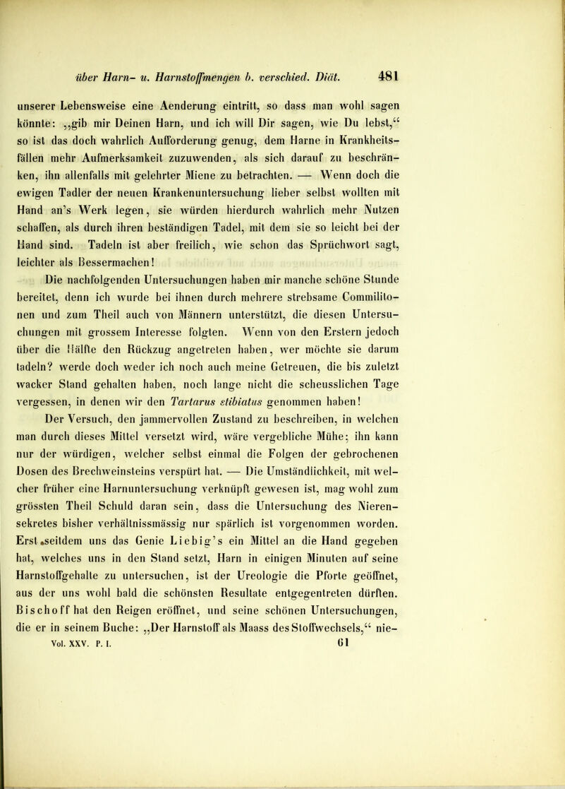 unserer Lebensweise eine Aenderung- eintritt, so dass man wohl sagen könnte: ,,gib mir Deinen Harn, und ich will Dir sagen, wie Du lebst,“ so ist das doch wahrlich Aufforderung genug, dem Harne in Krankheits- fällen mehr Aufmerksamkeit zuzuwenden, als sich darauf zu beschrän- ken, ihn allenfalls mit gelehrter Miene zu betrachten. — Wenn doch die ewigen Tadler der neuen Krankenuntersuchung lieber selbst wollten mit Hand an’s Werk legen, sie würden hierdurch wahrlich mehr Nutzen schaffen, als durch ihren beständigen Tadel, mit dem sie so leicht bei der Hand sind. Tadeln ist aber freilich, wie schon das Sprüchwort sagt, leichter als Bessermachen! Die nachfolgenden Untersuchungen haben mir manche schöne Stunde bereitet, denn ich wurde bei ihnen durch mehrere strebsame Commilito- nen und zum Theil auch von Männern unterstützt, die diesen Untersu- chungen mit grossem Interesse folgten. Wenn von den Erstem jedoch über die Hälfte den Rückzug angetreten haben, wer möchte sie darum tadeln? werde doch weder ich noch auch meine Getreuen, die bis zuletzt wacker Stand gehalten haben, noch lange nicht die scheusslichen Tage vergessen, in denen wir den Tartarus stibiatiis genommen haben! Der Versuch, den jammervollen Zustand zu beschreiben, in welchen man durch dieses Mittel versetzt wird, wäre vergebliche Mühe; ihn kann nur der würdigen, welcher selbst einmal die Folgen der gebrochenen Dosen des Brechweinsteins verspürt hat. — Die Umständlichkeit, mit wel- cher früher eine Harnuntersuchung verknüpft gewesen ist, mag wohl zum grössten Theil Schuld daran sein, dass die Untersuchung des Nieren- sekretes bisher verhältnissmässig nur spärlich ist vorgenommen worden. Ersteseitdem uns das Genie Liebig’s ein Mittel an die Hand gegeben hat, welches uns in den Stand setzt, Harn in einigen Minuten auf seine Harnstoffgehalte zu untersuchen, ist der Ureologie die Pforte geöffnet, aus der uns wohl bald die schönsten Resultate entgegentreten dürften. Bischoff hat den Reigen eröffnet, und seine schönen Untersuchungen, die er in seinem Buche: „Der Harnstoff als Maass des Stoffwechsels,“ nie- Vol. XXV. p. I. Gl