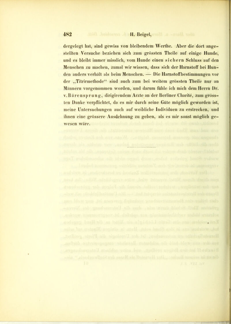 dergelegt hat, sind gewiss von bleibendem Werlhe. Aber die dort ange- stellten Versuche beziehen sich zum grössten Theile auf einige Hunde, und es bleibt immer misslich, vom Hunde einen sichern Schluss auf den Menschen zu machen, zumal wir wissen, dass sich der Harnstoff bei Hun- den anders verhält als beim Menschen. — Die Harnstolfbestimmungen vor der „Titrirmethode“ sind auch zum bei weitem grössten Theile nur an Männern vorgenommen worden, und darum fühle ich mich dem Herrn Dr. V.Bärensprung, dirigirendem Arzte an der Berliner Charite, zum gröss- ten Danke verpflichtet, da es mir durch seine Güte möglich geworden ist, meine Untersuchungen auch auf weibliche Individuen zu erstrecken, und ihnen eine grössere Ausdehnung zu geben, als es mir sonst möglich ge- wesen wäre.