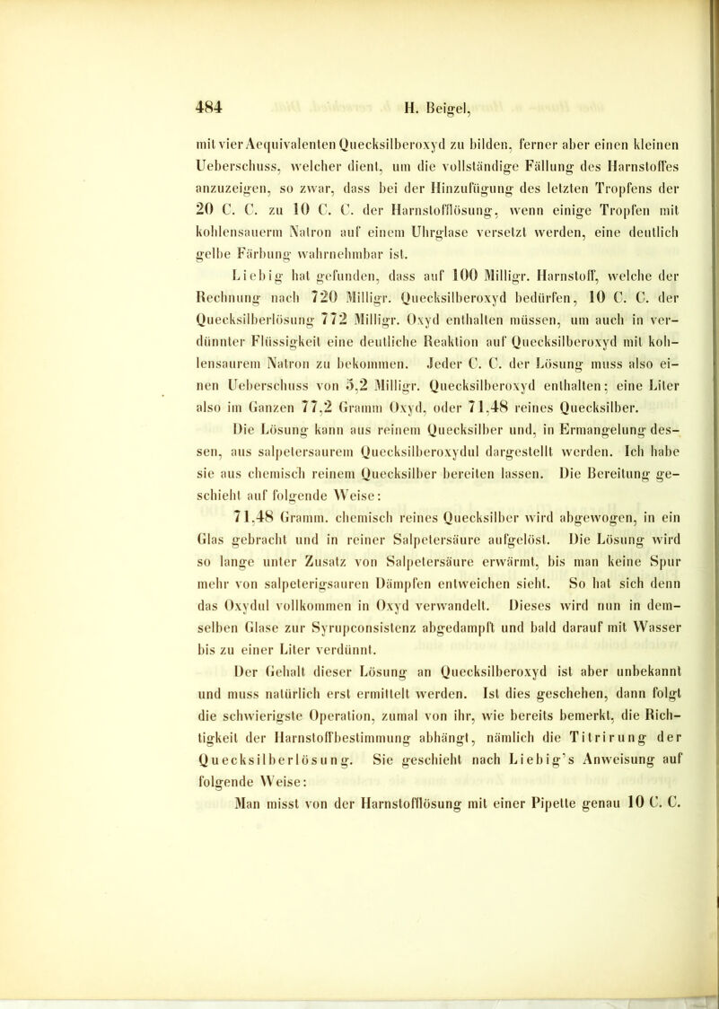 mit vier Aeqiiivalenten Quecksilberoxyd zu bilden, ferner aber einen kleinen Ueberscbiiss, welcher dient, um die vollständig-e Fällung des Harnstoffes anzuzeigen, so zwar, dass bei der Hinzufiigung des letzten Tropfens der 20 C. C. zu 10 C. C. der Harnstofflösung, wenn einige Tropfen mit koblensauerm Natron auf einem Ubrglase versetzt werden, eine deutlich gelbe Färbung wabrnebmbar ist. F. iebig bat gefunden, dass auf 100 Milligr. Harnstolf, welche der Recbnung nach 720 Milligr. Quecksilberoxyd bedürfen, 10 C. C. der Qnecksilberlösung 772 Milligr. Oxyd enthalten müssen, um auch in ver- dünnter Flüssigkeit eine deutliche Reaktion auf Quecksilberoxyd mit kob- lensaurem Natron zu bekommen. Jeder C. C. der Lösung muss also ei- nen Uel)erscbuss von 0,2 Milligr. Quecksilberoxyd enthalten; eine Liter also im Ganzen 77,2 Gramm Oxyd, oder 71,48 reines Quecksilber. Die Lösung kann aus reinem Quecksilber und, in Ermangelung des- sen, aus salpetersaurem Quecksilberoxydul dargestellt werden. Ich habe sie aus ebemiseb reinem Quecksilber bereiten lassen. Die Bereitung ge- schieht auf folgende Weise: 71,48 Gramm, ebemiseb reines Quecksilber wird abgewogen, in ein Glas gebracht und in reiner Salpetersäure aufgelöst. Die Lösung wird so lange unter Zusatz von Salpetersäure erwärmt, bis man keine Spur mehr von salpeterigsauren Dämpfen entweichen siebt. So bat sich denn das Oxydul vollkommen in Oxyd verwandelt. Dieses wird nun in dem- selben Glase zur Syrupeonsistenz abgedampft und bald darauf mit Wasser bis zu einer Liter verdünnt. Der Gebalt dieser Lösung an Quecksilberoxyd ist aber unbekannt lind muss natürlich erst ermittelt werden. Ist dies geschehen, dann folgt die schwierigste Operation, zumal von ihr, wie bereits bemerkt, die Rich- tigkeit der Harnstolfbestimmung abhängt, nämlich die Titrirung der Q u ecksilber lös u n g. Sie geschieht nach Liebig’s Anweisung auf folgende Weise: Man misst von der Harnstofflösung mit einer Pipette genau 10 C. C.