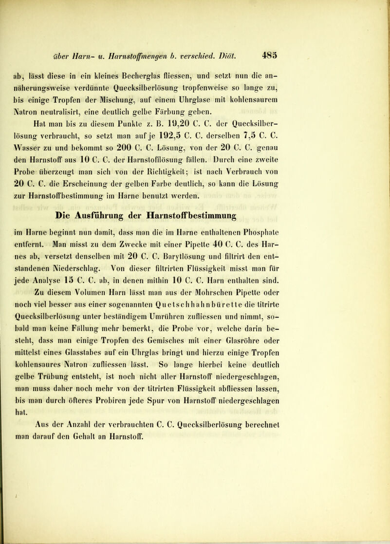 ab, lässt diese in ein kleines Becherg-las fliessen, und setzt nun die an- näherung-sweise verdünnte Quecksilberlösung- tropfenweise so lange zu, bis einige Tropfen der Mischung, auf einem Uhrglase mit kohlensaurem Natron neutralisirt, eine deutlich gelbe Färbung geben. Hat man bis zu diesem Punkte z. B. 19,20 C. C. der Quecksilber- lösung verbraucht, so setzt man auf je 192,5 C. C. derselben 7,5 C. C. Wasser zu und bekommt so 200 C. C. Lösung, von der 20 C. C. genau den Harnstoff aus 10 C. C. der Harnsloffiösung fällen. Durch eine zweite Probe überzeugt man sich von der Richtigkeit; ist nach Verbrauch von 20 C. C. die Erscheinung der gelben Farbe deutlich, so kann die Lösung zur Harnstoffbeslimmung im Harne benutzt werden. Die Ausführung der Harnstoffbestimmung im Harne beginnt nun damit, dass man die im Harne enthaltenen Phosphate entfernt. Man misst zu dem Zwecke mit einer Pipette 40 C. C. des Har- nes ab, versetzt denselben mit 20 C. C. Barytlösung und filtrirt den ent- standenen Niederschlag. Von dieser filtrirten Flüssigkeit misst man für jede Analyse 15 C. C. ab, in denen mithin 10 C. C. Harn enthalten sind. Zu diesem Volumen Harn lässt man aus der Mohrschen Pipette oder noch viel besser aus einer sogenannten Quetschhabnbürette die titrirte Quecksilberlösung unter beständigem Umrühren zufliessen und nimmt, so- bald man keine Fällung mehr bemerkt, die Probe vor, welche darin be- steht, dass man einige Tropfen des Gemisches mit einer Glasröhre oder mittelst eines Glasstabes auf ein Uhrglas bringt und hierzu einige Tropfen kohlensaures Natron zufliessen lässt. So lange hierbei keine deutlich gelbe Trübung entsteht, ist noch nicht aller Harnstoff niedergeschlagen, man muss daher noch mehr von der titrirten Flüssigkeit abfliessen lassen, bis man durch öfteres Probiren jede Spur von Harnstoff niedergeschlagen hat. Aus der Anzahl der verbrauchten C. C. Quecksilberlösung berechnet man darauf den Gehalt an Harnstoff. j