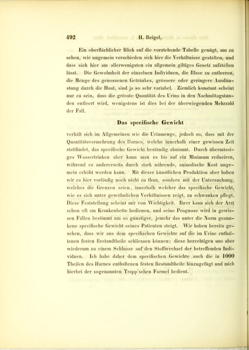 Ein oberflächlicher Blick auf die vorstehende Tabelle genügt, um zu sehen, wie ungemein verschieden sich hier die Verhältnisse gestalten, und dass sich hier am allerwenigsten ein allgemein gütiges Gesetz aufstellen lässt. Die Gewohnheit der einzelnen Individuen, die Blase zu entleeren, die Menge des genossenen Getränkes, grössere oder geringere Ausdün- stung durch die Haut, sind ja so sehr variabel. Ziemlich konstant scheint nur zu sein, dass die grösste Quantität des Urins in den Nachmittagstun- den entleert wird, wenigstens ist dies hei der überwiegenden Mehrzahl der Fall. Das specifische Gewicht verhält sich im Allgemeinen wie die Urinmenge, jedoch so, dass mit der Quantitätsvermelirung des Harnes, welche innerhalb einer gewissen Zeit stattlindet, das specifische Gewicht beständig ahnimmt. Durch übermässi- ges Wassertrinken aber kann man es bis auf ein Minimum reduciren, während es andererseits durch stark nährende, animalische Kost unge- mein erhöht werden kann. Mil dieser künstlichen Produktion aber haben wir es hier vorläufig noch nicht zu thun, sondern mit der Untersuchung, welches die Grenzen seien, innerhalh welcher das specifische Gewicht, wie es sich unter gewöhnlichen Verhältnissen zeigt, zu schwanken pflegt. Diese Feststellung scheint mir von Wichtigkeit. Ihrer kann sich der Arzt schon oft am Krankenbette bedienen, und seine Prognose wird in gewis- sen Fällen hestimml um so günstiger, jemehr das unter die Norm gesun- kene specifische Gewicht seines Patienten steigt. Wir haben bereits ge- sehen, dass wir aus dem specifischeu Gewichte auf die im Urine enthal- tenen festen Bestandtheile schliessen können; diese berechtigen uns aber wiederum zu einem Schlüsse auf den Stoffwechsel der betreffenden Indi- viduen. Ich habe daher dem specifischen Gewichte auch die in 1000 Theilen des Harnes enthaltenen festen Bestandtheile hinzugefügt und mich hierbei der sogenannten Trapp’schen Formel bedient.