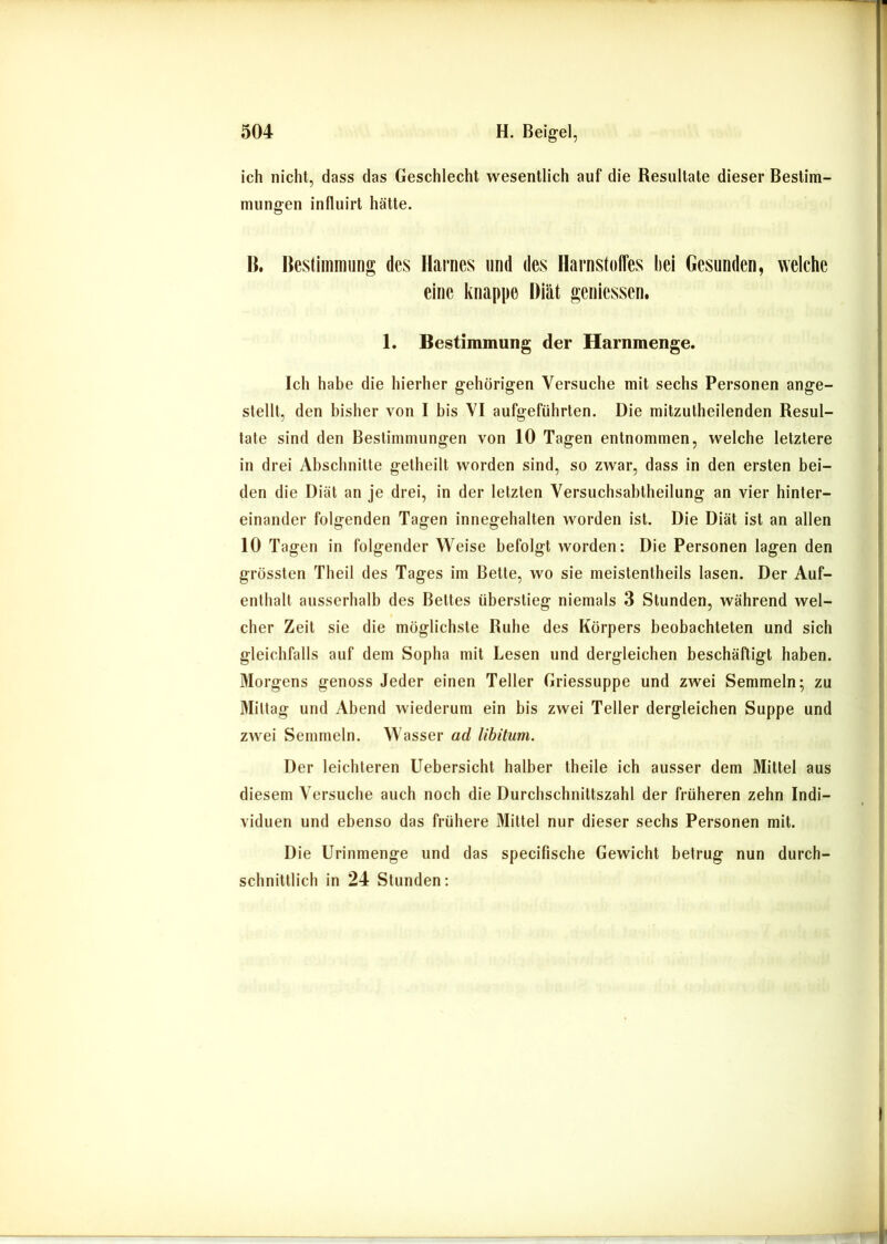 ich nicht, dass das Geschlecht wesentlich auf die Resultate dieser Bestim- mungen influirt hätte. R, Bestimmung des Harnes nnd des Harnstoffes hei Gesunden, welche eine knappe Diät geniessen. 1. Bestimmung der Harnmenge. Ich habe die hierher gehörigen Versuche mit sechs Personen ange- stellt, den bisher von I bis VI aufgeführten. Die mitzutheilenden Resul- tate sind den Bestimmungen von 10 Tagen entnommen, welche letztere in drei Abschnitte getheilt worden sind, so zwar, dass in den ersten bei- den die Diät an je drei, in der letzten Versuchsabtheilung an vier hinter- einander folgenden Tagen innegehalten worden ist. Die Diät ist an allen 10 Tagen in folgender Weise befolgt worden: Die Personen lagen den grössten Theil des Tages im Bette, wo sie meistentheils lasen. Der Auf- enthalt ausserhalb des Bettes überstieg niemals 3 Stunden, während wel- cher Zeit sie die möglichste Ruhe des Körpers beobachteten und sich gleichfalls auf dem Sopha mit Lesen und dergleichen beschäftigt haben. Morgens genoss Jeder einen Teller Griessuppe und zwei Semmeln; zu Mittag und Abend wiederum ein bis zwei Teller dergleichen Suppe und zwei Semmeln. Wasser ad libitum. Der leichteren Uebersicht halber theile ich ausser dem Mittel aus diesem Versuche auch noch die Durchschnittszahl der früheren zehn Indi- viduen und ebenso das frühere Mittel nur dieser sechs Personen mit. Die Urinmenge und das speclfische Gewicht betrug nun durch- schnittlich in 24 Stunden: