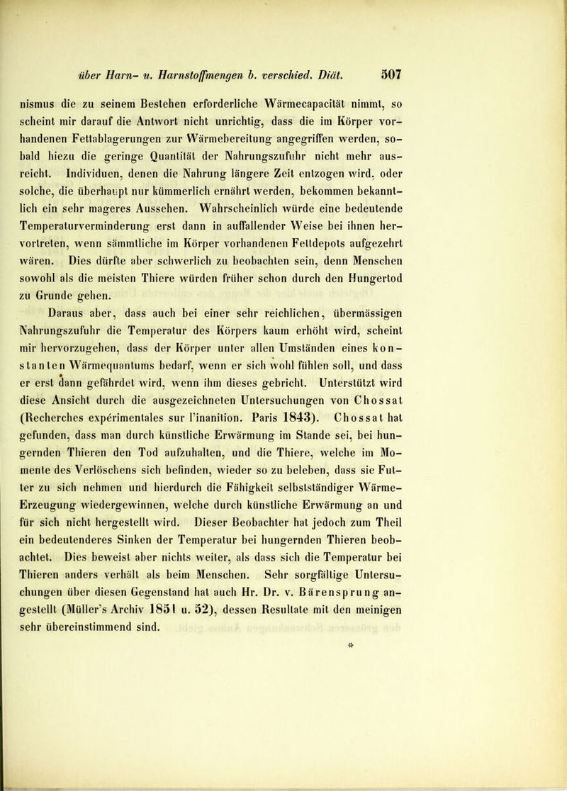 nismus die zu seinem Bestehen erforderliche Wärmecapacilät nimmt, so scheint mir darauf die Antwort nicht unrichtig-, dass die im Körper vor- handenen Fettablagerung-en zur Wärmebereitung angegriffen werden, so- bald hiezu die geringe Quantität der Nahrungszufuhr nicht mehr aus- reicht. Individuen, denen die Nahrung längere Zeit entzogen wird, oder solche, die überhaupt nur kümmerlich ernährt werden, bekommen bekannt- lich ein sehr mageres Aussehen. Wahrscheinlich würde eine bedeutende Temperaturverminderung erst dann in auffallender Weise bei ihnen her- vortreten, wenn sämmtliche im Körper vorhandenen Feltdepols aufgezehrt wären. Dies dürfte aber schwerlich zu beobachten sein, denn Menschen sowohl als die meisten Thiere würden früher schon durch den Hungertod zu Grunde gehen. Daraus aber, dass auch bei einer sehr reichlichen, übermässigen Nahrungszufuhr die Temperatur des Körpers kaum erhöht wird, scheint mir hervorzugehen, dass der Körper unter allen Umständen eines kon- stanten Wärmequantums bedarf, wenn er sich wohl fühlen soll, und dass er erst dann gefährdet wird, wenn ihm dieses gebricht. Unterstützt wird diese Ansicht durch die ausgezeichneten Untersuchungen von Chossat (Recherches experimentales sur Tinanition. Paris 1843). Chossat hat gefunden, dass man durch künstliche Erwärmung im Stande sei, bei hun- gernden Thieren den Tod aufzuhalten, und die Thiere, welche im Mo- mente des Verlöschens sich befinden, wieder so zu beleben, dass sie Fut- ter zu sich nehmen und hierdurch die Fähigkeit selbstständiger Wärme- Erzeugung wiedergewinnen, welche durch künstliche Erwärmung an und j für sich nicht hergestellt wird. Dieser Beobachter hat jedoch zum Theil ein bedeutenderes Sinken der Temperatur bei hungernden Thieren beob- achtet. Dies beweist aber nichts weiter, als dass sich die Temperatur bei Thieren anders verhält als beim Menschen. Sehr sorgfältige Untersu- chungen über diesen Gegenstand hat auch Hr. Dr. v. Bärensprung an- gestellt (Müller’s Archiv 1851 u. 52), dessen Resultate mit den meinigen sehr übereinstimmend sind.