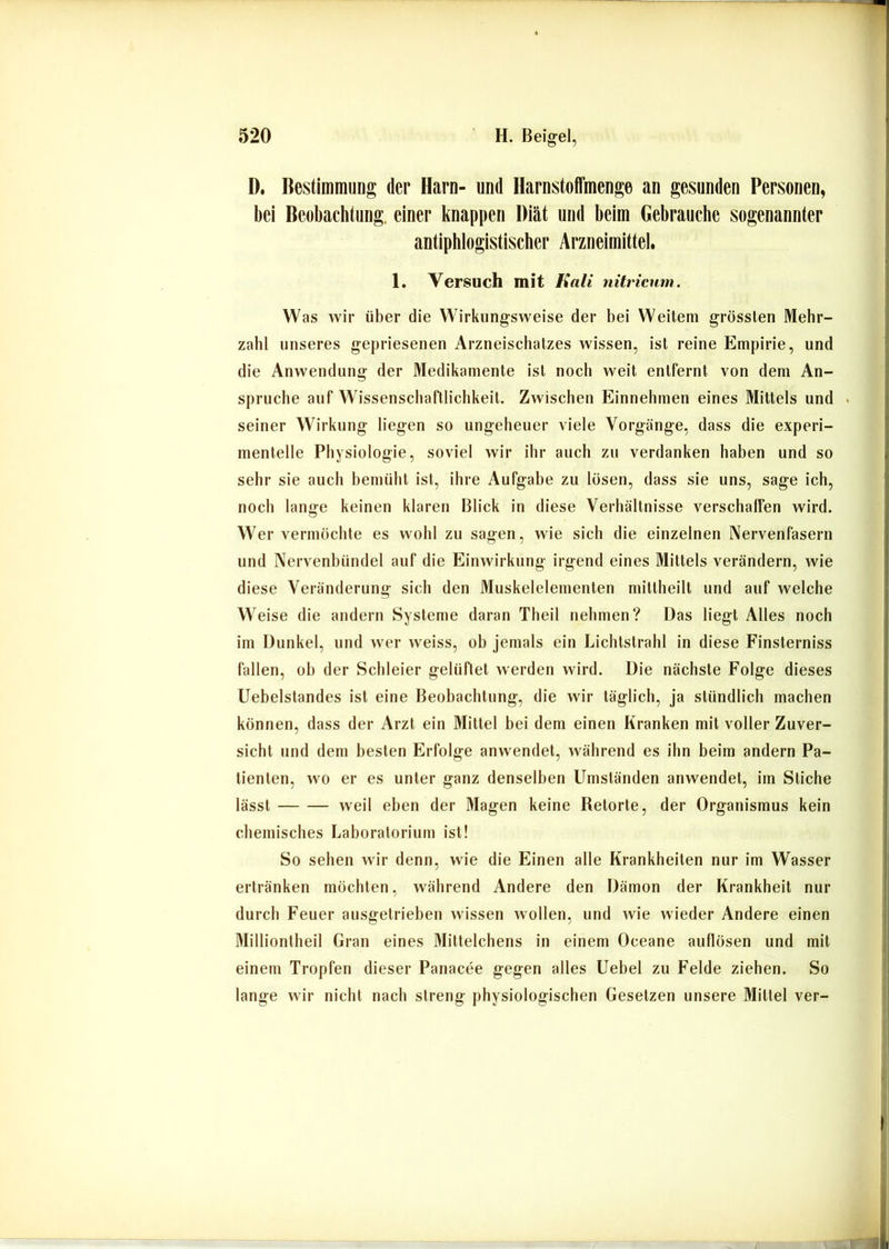 D. BestimmuDg der Harn- und Harnstoffmenge an gesunden Personen, bei Beobachtung, einer knappen Diät und beim Gebrauche sogenannter antiphlogistischer Arzneimittel. 1. Versuch mit Eali nitricum. Was wir über die Wirkung-sweise der bei Weitem grössten Mehr- zahl unseres gepriesenen Arzneischatzes wissen, ist reine Empirie, und die Anwendung der Medikamente ist noch weit entfernt von dem An- sprüche auf Wissenschaftlichkeit. Zwischen Einnehmen eines Mittels und . seiner Wirkung liegen so ungeheuer viele Vorgänge, dass die experi- mentelle Physiologie, soviel wir ihr auch zu verdanken haben und so sehr sie auch bemüht ist, ihre Aufgabe zu lösen, dass sie uns, sage ich, noch lange keinen klaren Blick in diese Verhältnisse verschaffen wird. Wervermöchte es wohl zu sagen, wie sich die einzelnen Nervenfasern und Nervenbündel auf die Einwirkung irgend eines Mittels verändern, wie diese Veränderung sich den Muskelelementen mittheilt und auf welche Weise die andern Systeme daran Theil nehmen? Das liegt Alles noch im Dunkel, und wer weiss, ob jemals ein Lichtstrahl in diese Finsterniss fallen, oh der Schleier gelüftet werden wird. Die nächste Folge dieses Uebelstandes ist eine Beobachtung, die wir täglich, ja stündlich machen können, dass der Arzt ein Mittel bei dem einen Kranken mit votier Zuver- sicht und dem besten Erfolge anwendet, während es ihn beim andern Pa- tienten, wo er es unter ganz denselben Umständen anwendet, im Stiche lässt weil eben der Magen keine Betörte, der Organismus kein chemisches Laboratorium ist! So sehen wir denn, wie die Einen alle Krankheiten nur im Wasser ertränken möchten, während Andere den Dämon der Krankheit nur durch Feuer ausgetriehen wissen wollen, und wie wieder Andere einen Milliontheil Gran eines Mittelchens in einem Oceane auflösen und mit einem Tropfen dieser Panacee gegen alles Uebel zu Felde ziehen. So lange wir nicht nach streng physiologischen Gesetzen unsere Mittel ver-