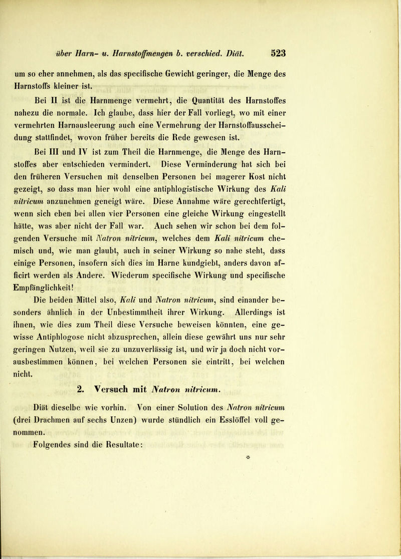um so eher annehmen, als das specifische Gewicht geringer, die Menge des Harnstoffs kleiner ist. Bei II ist die Harnmenge vermehrt, die Quantität des Harnstoffes nahezu die normaie. Ich glaube, dass hier der Fali voriiegt, wo mit einer vermehrten Harnausfeerung auch eine Vermehrung der Harnstoffausschei- dung stattfindet, wovon früher bereits die Rede gewesen ist. Bei III und IV ist zum Theii die Harnmenge, die Menge des Harn- stoffes aber entschieden vermindert. Diese Verminderung hat sich bei den früheren Versuchen mit denseiben Personen bei magerer Kost nicht gezeigt, so dass man hier wohl eine antiphlogistische Wirkung des Kali nilricum anzunehmen geneigt wäre. Diese Annahme wäre gerechtfertigt, wenn sich eben bei allen vier Personen eine gleiche Wirkung eingestellt hätte, was aber nicht der Fall war. Auch sehen wir schon bei dem fol- genden Versuche mit Natron nitricum, welches dem Kali nilricum che- misch und, wie man glaubt, auch in seiner Wirkung so nahe steht, dass einige Personen, insofern sich dies im Harne kundgiebt, anders davon af- ficirt werden als Andere. Wiederum specifiscbe Wirkung und specifische Empfänglichkeit! Die beiden Mittel also, Kali und Natron nitriciim^ sind einander be- sonders ähnlich in der Unbestimmtheit ihrer Wirkung. Allerdings ist ihnen, wie dies zum Theii diese Versuche beweisen könnten, eine ge- wisse Antipblogose nicht abzusprechen, allein diese gewährt uns nur sehr geringen Nutzen, weil sie zu unzuverlässig ist, und wir ja doch nicht vor- ausbestimmen können, bei welchen Personen sie eintritt, bei welchen nicht. 2. Versuch mit Natron nitricum. Diät dieselbe wie vorbin. Von einer Solution des Natron nitricum (drei Drachmen auf sechs Unzen) wurde stündlich ein Esslöffel voll ge- nommen. Folgendes sind die Resultate: