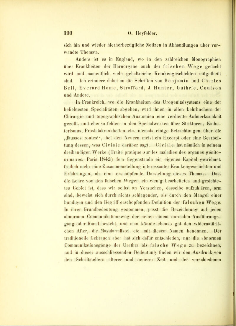 sich hin und wieder hierherbezügliche Notizen in Abhandlungen über ver- wandte Themata. Anders ist es in England, wo in den zahlreichen Monographien über Krankheiten der Harnorgane auch der falschen Wege gedacht wird und namentlich viele gehaltreiche Krankengeschichten mitgetheilt sind. Ich erinnere dabei an die Schriften von Benjamin und Charles Bell, Everard Home, Strafford, J. Hunter, Guthrie, Coulson und Andere. In Frankreich, wo die Krankheiten des Urogenitalsystems eine der beliebtesten Specialitäten abgeben, wird ihnen in allen Lehrbüchern der Chirurgie und topographischen Anatomien eine verdiente Aufmerksamkeit gezollt, und ebenso fehlen in den Specialwerken über Strikturen, Kathe- terismus, Prostatakrankheiten etc. niemals einige Betrachtungen über die „fausses routes“, bei den Neuern meist ein Excerpt oder eine Bearbei- tung dessen, was Civiale darüber sagt. Civiale hat nämlich in seinem dreibändigen Werke (Traite pratique sur les maladies des Organes genito- urinaires, Paris 1842) dem Gegenstände ein eigenes Kapitel gewidmet, freilich mehr eine Zusammenstellung interessanter Krankengeschichten und Erfahrungen, als eine erschöpfende Darstellung dieses Themas. Dass die Lehre von den falschen Wegen ein wenig bearbeitetes und gesichte- tes Gebiet ist, dass wir selbst an Versuchen, dasselbe aufzuklären, arm sind, beweist sich durch nichts schlagender, als durch den Mangel einer bündigen und den Begriff erschöpfenden Definition der falschen Wege. In ihrer Grundbedeutung genommen, passt die Bezeichnung auf jeden abnormen Communikationsweg der neben einem normalen Ausführungs- gang oder Kanal besteht, und man könnte ebenso gut den widernatürli- chen After, die Mastdarmfistel etc. mit diesem Namen benennen. Der traditionelle Gebrauch aber hat sich dafür entschieden, nur die abnormen Communikationsgänge der Urethra als falsche Wege zu bezeichnen, und in dieser ausschliessenden Bedeutung finden wir den Ausdruck von den Schriftstellern älterer und neuerer Zeit und der verschiedenen