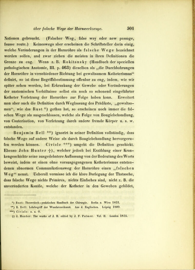 Nationen gebraucht. (Falscher Weg, false way oder new passage, fausse route.) Keineswegs aber erscheinen die Schriftsteller darin einig, welche Veränderungen in der Harnröhre als falsche Wege bezeichnet werden sollen, und zwar ziehen die meisten in ihren Definitionen die Grenze zu eng. Wenn z. B. Rokitansky (Handbuch der speciellen pathologischen Anatomie, III. p. 463) dieselben als „die Durchbohrungen der Harnröhre in verschiedener Richtung bei gewaltsamem Katheterismus“ definirt, so ist diese Begriffsbestimmung offenbar zu eng, indem, wie wir später sehen werden, bei Erkrankung der Gewebe oder Veränderungen der anatomischen Verhältnisse selbst ein noch so schonend eingeführter Katheter Verletzung der Harnröhre zur Folge haben kann. Erweitert man aber auch die Definition durch Weglassung des Prädikats, „gewaltsa- men“, wie das Rust * **)) gethan hat, so erscheinen noch immer die fal- schen Wege als ausgeschlossen, welche als Folge von Bougiebehandlung, von Cauterisation, von Verletzung durch andere fremde Körper u. s. w. entstanden. Benjamin Bell '””') ignorirt in seiner Definition vollständig, dass falsche Wege auf andere Weise als durch Bougiebehandlung hervorgeru- fen werden können. Civiale ***) umgeht die Definition geschickt. Ebenso John Hunter *j*), welcher jedoch bei Erzählung einer Kran- kengeschichte seine ausgedehntere Auflassung von der Bedeutung des Worts beweist, indem er einen ohne vorausgegangenen Katheterismus entstan- denen abnormen Communikationsweg der Harnröhre einen „falschen Weg“ nennt. Ueberall vermisse ich die klare Darlegung der Thatsache, dass falsche Wege nichts Primäres, nichts Einfaches sind, nicht z. B. die unveränderten Kanäle, welche der Katheter in den Geweben gebildet, *) Rust: Theoretisch - praktisches Handbuch der Chirurgie. Berlin u. Wien 1831. **) B. Bell: Lehrbegriff der Wundarzneikunst. Aus d. Englischen. Leipzig 1809. Civiale: a. a. 0. f) J. Hunter: The works of J. H. edited by J. F. Palmer. Vol. II. London 1835.