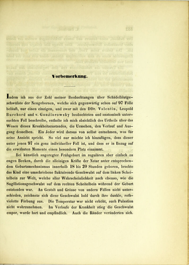 \ or bemerkmi^. Indem ich aus der Zahl meiner Beobachtungen über Schädelblutge- schwülste der Neugebornen, welche sich gegenwärtig schon auf 97 Fälle beläuft, nur einen einzigen, und zwar mit den DDr. Valentin, Leopold Burchard und v. Gonziorowsky beobachteten und anatomisch unter- suchten Fall beschreibe, enthalte ich mich absichtlich des Urtheils über das Wesen dieses Krankheitszustandes, die Ursachen, den Verlauf und Aus- gang desselben. Ein Jeder wird daraus von selbst entnehmen, was für seine Ansicht spricht. So viel nur möchte ich hinzufügen, dass dieser unter jenen 97 ein ganz individueller Fall ist, und dass er in Bezug auf die erwähnten Momente einen besondern Platz einnimmt. Bei künstlich angeregter Frühgeburt im regulären aber einfach zu engen Becken, durch die alleinigen Kräfte der Natur unter entsprechen- dem Geburtsmechanismus innerhalb 18 bis 20 Stunden geboren, brachte das Kind eine umschriebene fluktuirende Geschwulst auf dem linken Schei- telbein zur Welt, welche aller Wahrscheinlichkeit nach ebenso, wie die Sugillationsgeschwulst auf dem rechten Scheitelbein während der Geburt entstanden war. An Gestalt und Grösse von andern Fällen nicht unter- schieden, zeichnete sich diese Geschwulst bald durch ihre dunkle, roth- violette Färbung aus. Die Temperatur war nicht erhöht, auch Pulsation nicht wahrzunehmen. Im Verlaufe der Krankheit stieg die Geschwulst empor, wurde hart und empfindlich. Auch die Ränder veränderten sich.