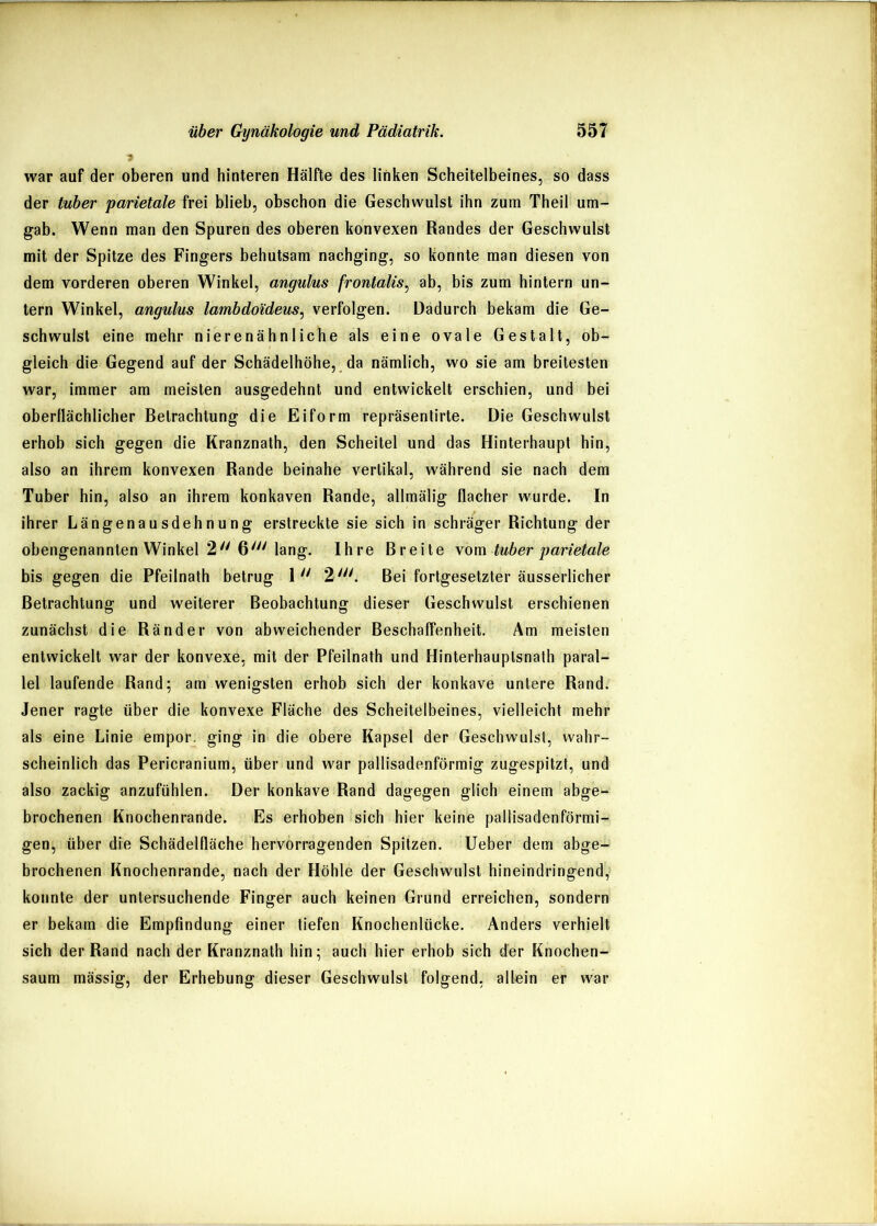 war auf der oberen und hinteren Hälfte des linken Scheitelbeines, so dass der tuber parietale frei blieb, obschon die Geschwulst ihn zum Theil um- gab. Wenn man den Spuren des oberen konvexen Randes der Geschwulst mit der Spitze des Fingers behutsam nachging, so konnte man diesen von dem vorderen oberen Winkel, angulus frontalis^ ab, bis zum hintern un- tern Winkel, angulus lambdoideus^ verfolgen. Dadurch bekam die Ge- schwulst eine mehr nierenähnliche als eine ovale Gestalt, ob- gleich die Gegend auf der Schädelhöhe, da nämlich, wo sie am breitesten war, immer am meisten ausgedehnt und entwickelt erschien, und bei oberflächlicher Betrachtung die Eiform repräsentirte. Die Geschwulst erhob sich gegen die Kranznath, den Scheitel und das Hinterhaupt hin, also an ihrem konvexen Rande beinahe vertikal, während sie nach dem Tuber hin, also an ihrem konkaven Rande, allmälig flacher wurde. In ihrer Längenausdehnung erstreckte sie sich in schräger Richtung der obengenannten Winkel 2''6''Mang. Ihre Breite \om tuber parietale bis gegen die Pfeilnath betrug 1'' 2'. Bei fortgesetzter äusserlicher Betrachtung und weiterer Beobachtung dieser Geschwulst erschienen zunächst die Ränder von abweichender Beschaffenheit. Am meisten entwickelt war der konvexe, mit der Pfeilnath und Hinterhauptsnalh paral- lel laufende Rand; am wenigsten erhob sich der konkave untere Rand. Jener ragte über die konvexe Fläche des Scheitelbeines, vielleicht mehr als eine Linie empor, ging in die obere Kapsel der Geschwulst, wahr- scheinlich das Pericranium, über und war pallisadenförmig zugespitzt, und also zackig anzufühlen. Der konkave Rand dagegen glich einem abge- brochenen Knochenrande. Es erhoben sich hier keine pallisadenförmi- gen, über die Schädelfläche hervorragenden Spitzen, lieber dem abge- brochenen Knochenrande, nach der Höhle der Geschwulst hineindringend, konnte der untersuchende Finger auch keinen Grund erreichen, sondern er bekam die Empfindung einer tiefen Knochenlücke. Anders verhielt sich der Rand nach der Kranznath hin; auch hier erhob sich der Knochen- saum mässig, der Erhebung dieser Geschwulst folgend, allein er war