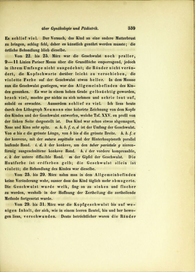 Es schlief viel. Der Versuch, das Kind an eine andere Mutterbrust zu bringen, schlug fehl, daher es künstlich genährt werden musste; die örtliche Behandlung blieb dieselbe. Vom 22. bis 25. März war die Geschwulst noch praller, 9—11 Linien Pariser Maass über die Grundfläche emporragend, jedoch in ihrem Umfange nicht ausgedehnt; die Ränder nicht verän- dert, die Kopfschwarte darüber leicht zu verschieben, die violette Farbe auf der Geschwulst etwas heller. In dem Maasse nun die Geschwulst gestiegen, war das Allgemeinbefinden des Kin- des gesunken. Es war in einem hohen Grade gelbsüchtig geworden, brach viel, mochte gar nichts zu sich nehmen und schrie laut auf, sobald es erwachte. Ausserdem schlief es viel. Ich Hess heute durch den Lithograph Neu mann eine kolorirte Zeichnung von dem Kopfe des Kindes und der Geschwulst entwerfen, welche Taf. XXV. en profil von der linken Seite dargestellt ist. Das Kind war schon etwas abgemagert, Nase und Kinn sehr spitz, a. h. b. f. c<, d ist der Umfang der Geschwulst. Von a bis c die grösste Länge, von b bis d die grösste Breite, h. b. f. c der konvexe, mit der sutura sagütalis und der Hinterhauptsnath parallel laufende Rand. i. d. k der konkave, um den tuber parietale g nieren- förmig ausgeschnittene konkave Rand. h. i der vordere kompressible, c. k der untere diffusible Rand, m der Gipfel der Geschwulst. Die Hautfarbe ist erdfarben gelb; die Geschwulst allein ist violett; die Behandlung des Kindes war dieselbe. Vom 25. bis 29. März nahm man in dem Allgemeinbefinden keine Veränderung wahr, ausser dass das Kind täglich mehr abmagerte. Die Geschwulst wurde welk, fing an zu sinken und flacher zu werden, weshalb in der Hoffnung der Zertheilung die zertheilende Methode fortgesetzt wurde. Vom 29. bis 31. März war die Kopfgeschwulsl bis auf we- nigen Inhalt, der sich, wie in einem leeren Beutel, hin und her bewe- gen Hess, verschwunden. Desto beträchtlicher waren die Ränder