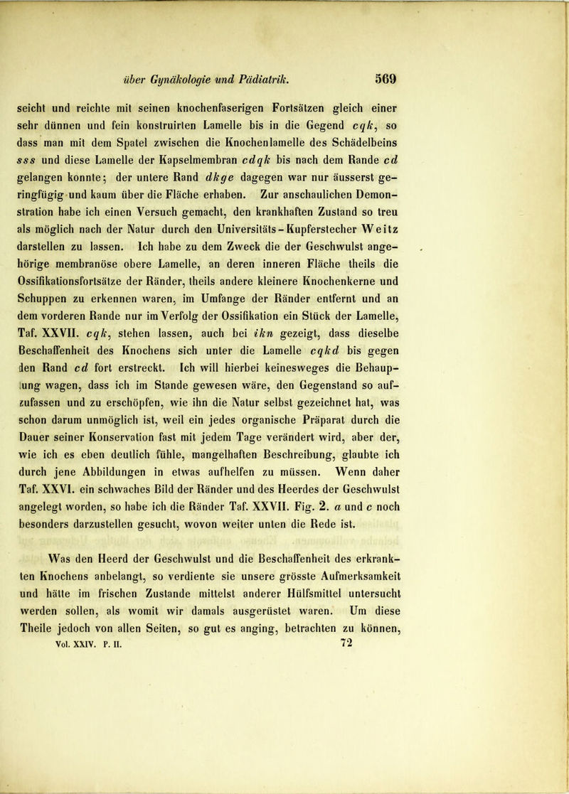 seicht und reichte mit seinen knochenfaserigen Fortsätzen gleich einer sehr dünnen und fein konstruirten Lamelle bis in die Gegend cqk^ so dass man mit dem Spatel zwischen die Knochenlamelle des Schädelbeins sss und diese Lamelle der Kapselmembran cdqk bis nach dem Rande cd gelangen konnte; der untere Rand dkge dagegen war nur äusserst ge- ringfügig'und kaum über die Fläche erhaben. Zur anschaulichen Demon- stration habe ich einen Versuch gemacht, den krankhaften Zustand so treu als möglich nach der Natur durch den Universitäts-Kupferstecher Weitz darstellen zu lassen. Ich habe zu dem Zweck die der Geschwulst ange- hörige membranöse obere Lamelle, an deren inneren Fläche theils die Ossifikationsfortsätze der Ränder, theils andere kleinere Knochenkerne und Schuppen zu erkennen waren, im Umfange der Ränder entfernt und an dem vorderen Rande nur im Verfolg der Ossifikation ein Stück der Lamelle, Taf. XXVII. cqk^ stehen lassen, auch bei ikn gezeigt, dass dieselbe Beschaffenheit des Knochens sich unter die Lamelle cqkd bis gegen den Rand cd fort erstreckt. Ich will hierbei keinesweges die Behaup- iung wagen, dass ich im Stande gewesen wäre, den Gegenstand so auf- zufassen und zu erschöpfen, wie ihn die Natur selbst gezeichnet hat, was schon darum unmöglich ist, weil ein jedes organische Präparat durch die Dauer seiner Konservation fast mit jedem Tage verändert wird, aber der, wie ich es eben deutlich fühle, mangelhaften Beschreibung, glaubte ich durch jene Abbildungen in etwas aufhelfen zu müssen. Wenn daher Taf. XXVI. ein schwaches Bild der Ränder und des Heerdes der Geschwulst angelegt worden, so habe ich die Ränder Taf. XXVII. Fig. 2. a und c noch besonders darzustellen gesucht, wovon weiter unten die Rede ist. Was den Heerd der Geschwulst und die Beschaffenheit des erkrank- ten Knochens anbelangt, so verdiente sie unsere grösste Aufmerksamkeit und hätte im frischen Zustande mittelst anderer Hülfsmittel untersucht werden sollen, als womit wir damals ausgerüstet waren. Um diese Theile jedoch von allen Seiten, so gut es anging, betrachten zu können, Voi. XXIV. p. II. 72