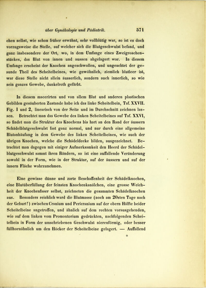 eben selbst, wie sebon früher erwähnt, sehr vollblütig war, so ist es doch vorzugsweise die Stelle, auf welcher sich die Blutgeschwulst befand, und ganz insbesondere der Ort, wo, in dem Umfange eines Zweigroschen- stückes, das Blut von innen und aussen abgelagert war. In diesem Umfange erscheint der Knochen angeschwollen, und ungeachtet der ge- sunde Theil des Scheitelbeines, wie gewöhnlich, ziemlich blutleer ist, war diese Stelle nicht allein äusserlich, sondern auch innerlich, so wie sein ganzes Gewebe, dunkelroth gefärbt. In diesem macerirten und von allem Blut und anderen plastischen Gebilden gesäuberten Zustande habe ich das linke Scheitelbein, Taf. XXVII. Fig. 1 und 2, linearisch von der Seite und im Durchschnitt zeichnen las- sen. Betrachtet man das Gewebe des linken Scheitelbeines auf Taf. XXVI, so findet man die Struktur des Knochens bis hart an den Rand der äussern Schädelblutgeschwulst fast ganz normal, und nur durch eine allgemeine Blutanhäufung in dem Gewebe des linken Scheitelbeines, wie auch der übrigen Knochen, welche die Schädeldecke bilden, ausgezeichnet. Be- trachtet man dagegen mit einiger Aufmerksamkeit den Heerd der Schädel- blutgeschwulst sammt ihren Rändern, so ist eine auffallende Veränderung sowohl in der Form, wie in der Struktur, auf der äussern und auf der Innern Fläche wahrzunehmen. Eine gewisse dünne und zarte Beschaffenheit der Schädelknochen, eine Blutüberfüllung der feinsten Knochenkanälchen, eine grosse Weich- heit der Knochenfaser selbst, zeichneten die gesammten Schädelknochen aus. Besonders reichlich ward die Blutmasse (noch am 20sten Tage nach der Geburt!) zwischen Cranium und Pericranium auf der obern Hälfte beider Scheitelbeine angetroffen, und ähnlich auf dem rechten vorausgehenden, wie auf dem linken vom Promontorium gedrückten, nachfolgenden Schei- telbein in Form der umschriebenen Geschwulst nierenförmig, oder besser füllhornähnlich um den Höcker der Scheitelbeine gelagert. — Auffallend