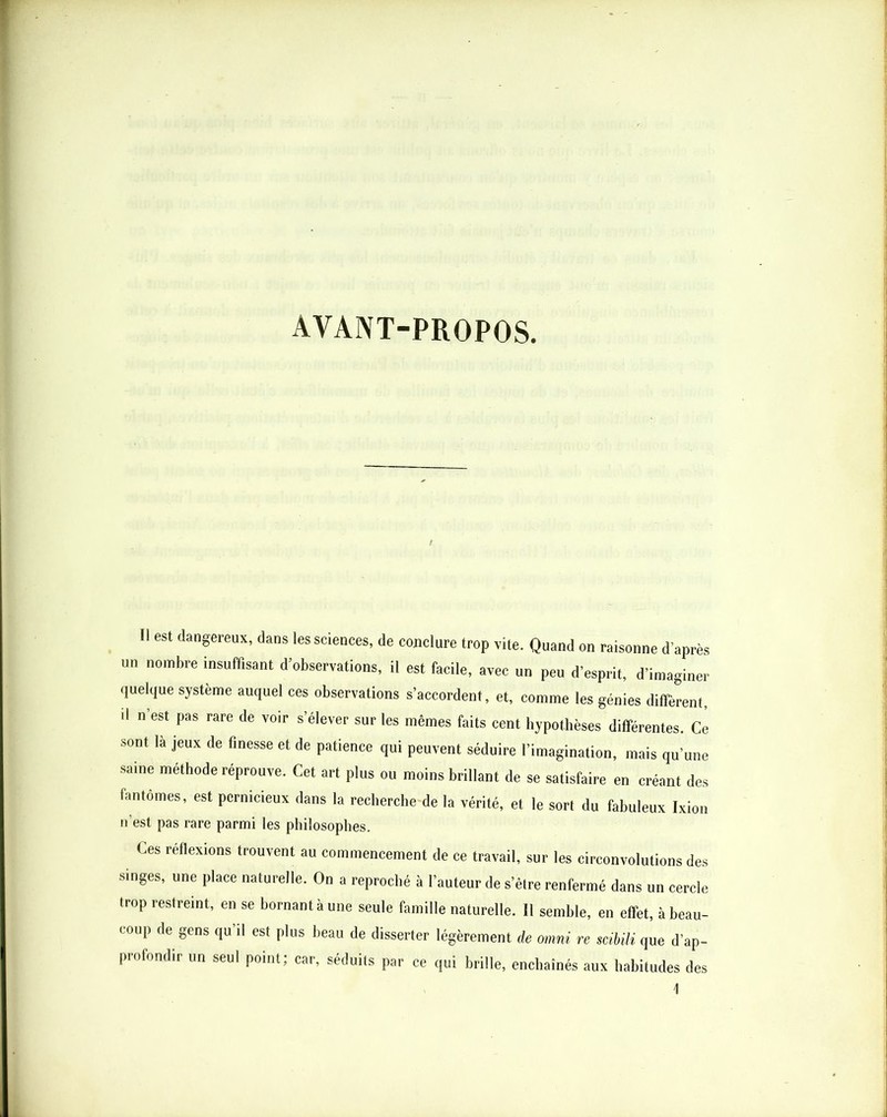 AVANT-PROPOS. ri est dangereux, dans les sciences, de conclure trop vite. Quand on raisonne d’après un nombre insuffisant d’observations, il est facile, avec un peu d’esprit, d’imaginer quelque système auquel ces observations s’accordent, et, comme les génies diffèrent. Il n’est pas rare de voir s’élever sur les mêmes faits cent hypothèses différentes. Ce sont là jeux de finesse et de patience qui peuvent séduire l’imagination, mais qu’une saine méthode réprouve. Cet art plus ou moins brillant de se satisfaire en créant des fantômes, est pernicieux dans la rechercbe de la vérité, et le son du fabuleux Ixion n’est pas rare parmi les philosophes. Ces réflexions trouvent au commencement de ce travail, sur les circonvolutions des singes, une place naturelle. On a reproché à l’auteur de s’élre renfermé dans un cercle trop restreint, en se bornant à une seule famille naturelle. Il semble, en effet, à beau- coup de gens qu’il est plus beau de disserter légèrement de Omni re scibiH que d’ap- profondir un seul point; car, séduits par ce qui brille, enchaînés aux liahitudes des