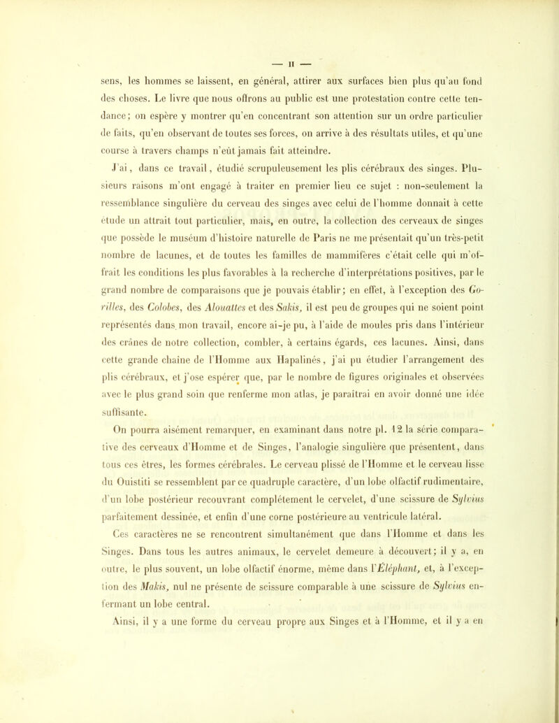 sens, les hommes se laissent, en général, attirer aux surfaces bien plus qu’au fond des choses. Le livre que nous offrons au public est une protestation contre cette ten- dance; on espère y montrer qu’en concentrant son attention sur un ordre particulier de faits, qu’en observant de toutes ses forces, on arrive à des résultats utiles, et (ju’une course h travers champs n’eût jamais fait atteindre. J’ai, dans ce travail, étudié scrupuleusement les plis cérébraux des singes. Plu- sieurs raisons m’ont engagé à traiter en premier lieu ce sujet : non-seulement la ressemblance singulière du cerveau des singes avec celui de l’homme donnait à cette étude un attrait tout particulier, mais, en outre, la collection des cerveaux de singes i (]ue possède le muséum d’histoire naturelle de Paris ne me présentait qu’un très-petit i nombre de lacunes, et de toutes les familles de mammifères c’était celle qui m’of- j frait les conditions les plus favorables à la recherche d’interprétations positives, par le | grand nombre de com[)araisons que je pouvais établir; en effet, à l’exception des Go- rilles, des Colobes, des Alouattcs et des Sakis, il est peu de groupes qui ne soient point i représentés dans, mon travail, encore ai-je pu, à l’aide de moules pris dans l’intérieur j des crânes de notre collection, combler, à certains égards, ces lacunes. Ainsi, dans | cette grande cbaine de l’Homme aux Ilapalinés, j’ai pu étudier l’arrangement des j plis cérébraux, et j’ose espérer que, par le nombre de figures originales et observées i avec le plus grand soin que renferme mon atlas, je paraîtrai en avoir donné une idée suffisante. On pourra aisément remar([uer, en examinant dans notre pl. 12 la série compara- tive des cerveaux d’IIomme et de Singes, l’analogie singulière que présentent, dans tous ces êtres, les formes cérébrales. Le cerveau plissé de l’Homme et le cerveau lisse du Ouistiti se ressemblent par ce quadruple caractère, d’un lobe olfactif rudimentaire, d’un lobe postérieur recouvrant complètement le cervelet, d’une scissure de Sijlvius parfaitement dessinée, et enfin d’une corne postérieure au ventricule latéral. Ces caractères ne se rencontrent simultanément que dans l’Homme et dans les Singes. Dans tous les autres animaux, le cervelet demeure à découvert; il y a, en j outre, le plus souvent, un lobe olfactif énorme, même dans VÊléphant, et, à l’excep- ] tion des Makis, nul ne présente de scissure comparable à une scissure de Sylvius en- fermant un lobe central. • ' i Ainsi, il y a une forme du cerveau propre aux Singes et à l’Homme, et il y a en