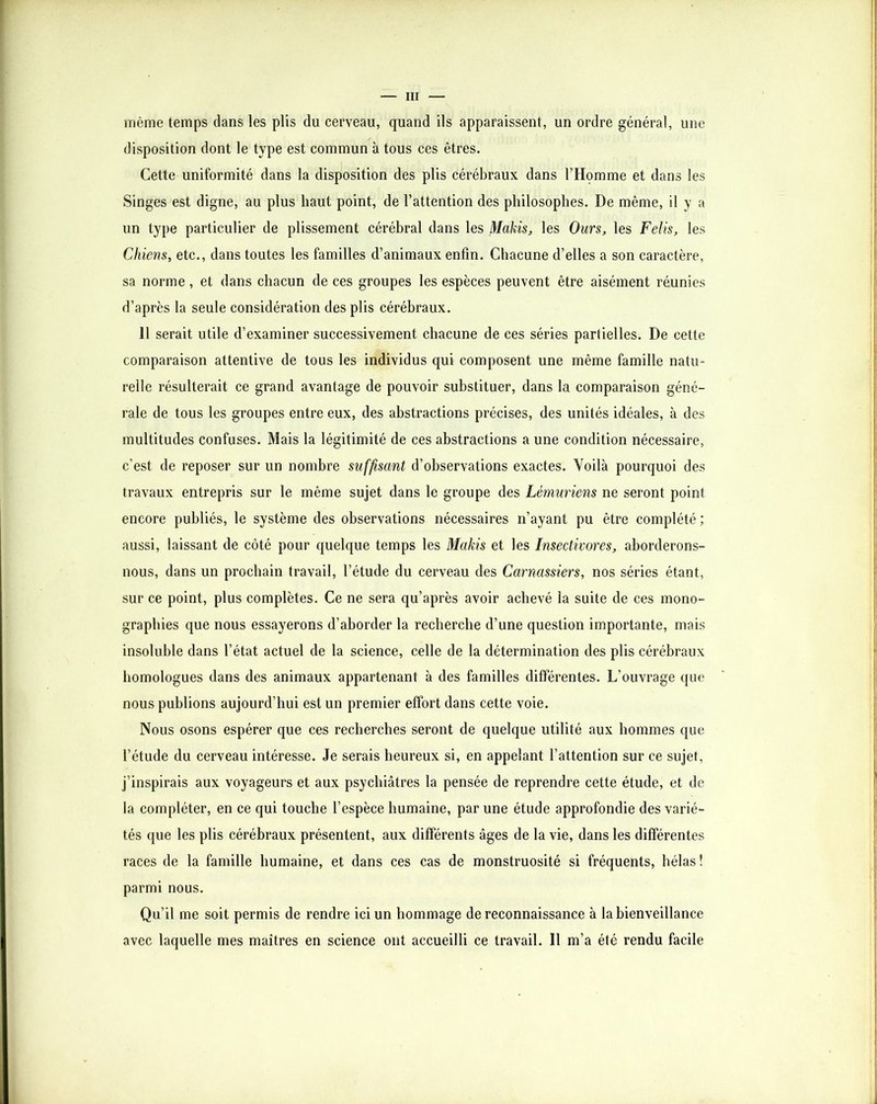 même temps dans les plis du cerveau, quand ils apparaissent, un ordre général, une disposition dont le type est commun à tous ces êtres. Cette uniformité dans la disposition des plis cérébraux dans l’Homme et dans les Singes est digne, au plus haut point, de l’attention des philosophes. De même, il y a un type particulier de plissement cérébral dans les Makis^ les Ours, les Felis, les Chiens, etc., dans toutes les familles d’animaux enfin. Chacune d’elles a son caractère, sa norme, et dans chacun de ces groupes les espèces peuvent être aisément réunies d’après la seule considération des plis cérébraux. 11 serait utile d’examiner successivement chacune de ces séries partielles. De cette comparaison attentive de tous les individus qui composent une même famille natu- relle résulterait ce grand avantage de pouvoir substituer, dans la comparaison géné- rale de tous les groupes entre eux, des abstractions précises, des unités idéales, à des multitudes confuses. Mais la légitimité de ces abstractions a une condition nécessaire, c’est de reposer sur un nombre suffisant d’observations exactes. Voilà pourquoi des travaux entrepris sur le même sujet dans le groupe des Lémuriens ne seront point encore publiés, le système des observations nécessaires n’ayant pu être complété ; aussi, laissant de côté pour quelque temps les Makis et les Insectivores, aborderons- nous, dans un prochain travail, l’étude du cerveau des Carnassiers, nos séries étant, sur ce point, plus complètes. Ce ne sera qu’après avoir achevé la suite de ces mono- graphies que nous essayerons d’aborder la recherche d’une question importante, mais insoluble dans l’état actuel de la science, celle de la détermination des plis cérébraux homologues dans des animaux appartenant à des familles différentes. L’ouvrage que nous publions aujourd’hui est un premier effort dans cette voie. Nous osons espérer que ces recherches seront de quelque utilité aux hommes que l’étude du cerveau intéresse. Je serais heureux si, en appelant l’attention sur ce sujet, j’inspirais aux voyageurs et aux psychiatres la pensée de reprendre cette étude, et de la compléter, en ce qui touche l’espèce humaine, par une étude approfondie des varié- tés que les plis cérébraux présentent, aux différents âges de la vie, dans les différentes races de la famille humaine, et dans ces cas de monstruosité si fréquents, hélas ! parmi nous. Qu’il me soit permis de rendre ici un hommage de reconnaissance à la bienveillance avec laquelle mes maîtres en science ont accueilli ce travail. Il m’a été rendu facile