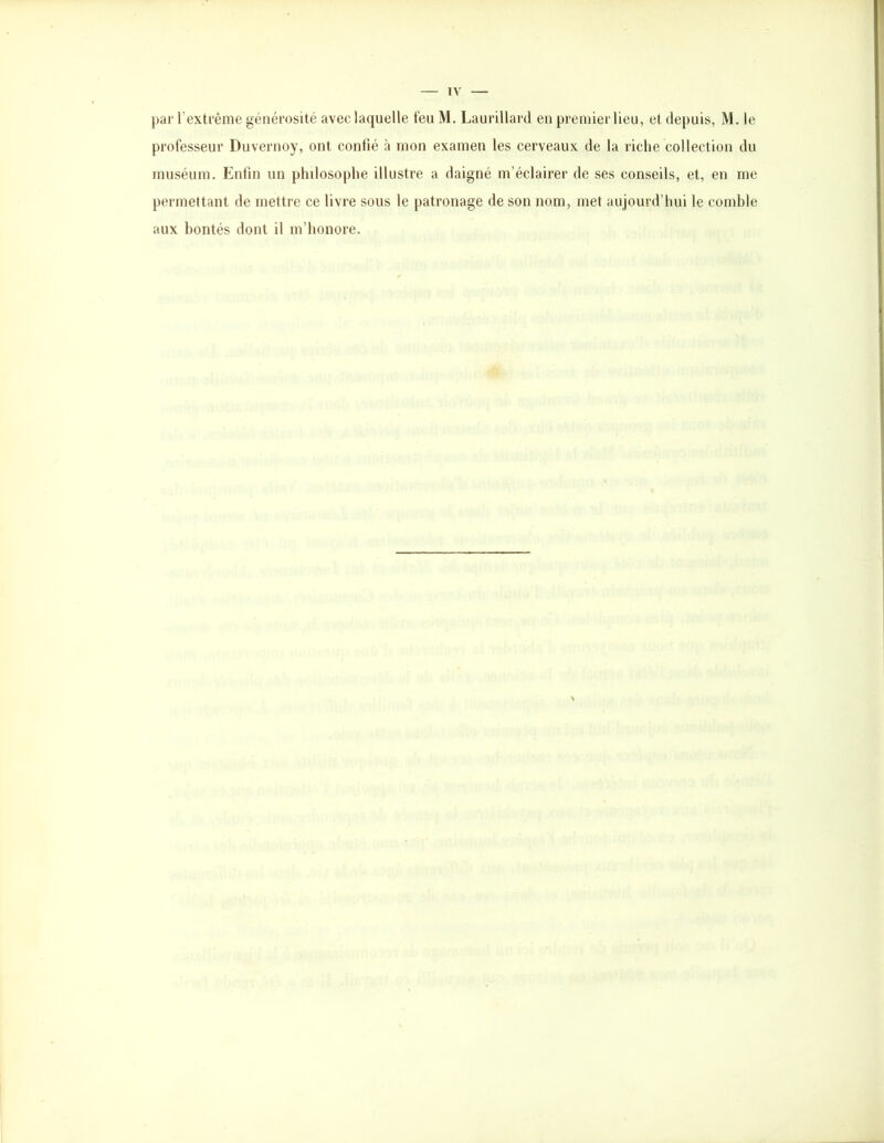 par l’extrême générosité avec laquelle feu M. Laurillard en premier lieu, et depuis, M. le professeur Duvernoy, ont confié à mon examen les cerveaux de la riche collection du muséum. Enfin un philosophe illustre a daigné m’éclairer de ses conseils, et, en me permettant de mettre ce livre sous le patronage de son nom, met aujourd’hui le comble aux bontés dont il m’honore.