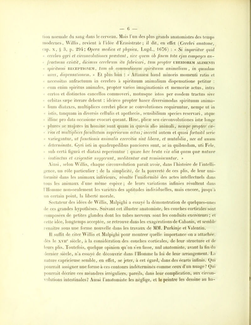 tioii normale du sang dans le cerveau. Mais l’un des plus grands anatomistes des temps modernes, Willis, revient à l’idée d’Erasistrate ; il dit, en effet (Cerebri anatonie, ^ eap. X, § 3, p. 294; Opéra medica et phijsica, Lugd., 1G76) : « Si inquriit/ur quid « cerehro gijri et circonvohitiones prœslant, sive qnem oh fmem Ma ejiis compages an- « fractuosa existit, dicimus cerehrum ita fahricari, tuni propter uberiorem alimexti « spirituosi RECEPTiüXEiM, tum oh commodiorem spirituum animalium, in quosdam « mm, dispensationem. » Et plus loin ; « Attainen haud minoris momenti ratio et « nécessitas anfractuum in cerehro à spirituum animalium dispensatione petitur : « cum enim spiritus animales, propter varies imaginationis et mémorisé actus, intra « certes et distinctes cancelles commoveri, motusque istos per eosdem tractus sive a orhitas sæpe iterare debent ; idcirco propter hasce diversirnodas spirituum anima- « lium diataxes, multiplices cerebri plicæ ac convolutioncs requiruntur, nempe ut in « istis, tanquain in diversis cellulis et apotbccis, sensibilium species reservari, atque « illinc pro data occasione evocari (jueant. llinc, plicæ seu circonvolutiones istæ longe « plurcs ac majores in bomine sunt quam in quovis alio animali, nempe propter va- « rioa et multiplices facultatum superiorum actus; incerta autem et quasi fortuitâ série « variegantur, ut functionis animalis exercitia sint libéra, et mutahilia, nec ad unura « determinata. Gyri isti in quadrupedibus pauciorcs sunt, ac in quibusdam, uti Fele, « sub certà tigurà et diataxi reperiuntur : quarc hœc bruta vix alla quam quœ nutura’ « instinetns et exigentàc suggérant, meditantur aut reminiscuntur. » Ainsi, selon AVillis, chaque circouvolution paraît avoir, dans l’histoire de l’intelli- gence, un rôle j)articulier ; de la sim[)licitc, de la pauvreté de ces plis, de leur uni- formité dans les animaux inférieurs, résulte l’uniformité des actes intellectuels dans tous les animaux d’une même espèce ; de leurs variations infinies résultent dans rilommc non-seulement les variétés des aptitudes individuelles, mais encore, jusqu’à un certain point, la liberté morale. Sectateur des idées de AVillis, Malpigbi a essayé la démonstration de quelques-unes de ces grandes hypothèses. Suivant cet illustre anatomiste, les couches corticales sont composées de petites glandes dont les tubes nerveux sont les conduits excréteurs; et cette idée, longtemps acceptée, se retrouve dans les exagérations de Cabanis, et semble renaître sous une forme nouvelle dans les travaux de MM. Purkinje et Valentin. 11 suffit de citer AVillis et Malpigbi pour montrer quelle importance on a attachée, dès le XVII® siècle, à la considération des couches corticales, de leur structure et de leurs plis. Toutefois, quelque opinion qu’on s’en fasse, nul anatomiste, avant la fin du dernier siècle, n’a essayé de découvrir dans l’Homme la loi de leur arrangement. La nature capricieuse semble, en effet, se jeter, à cet égard, dans des écarts infinis. Qui pourrait assigner une forme à ces contours indéterminés comme ceux d’un nuage? Qui pourrait décrire ces méandres irréguliers, pareils, dans leur complication, aux circon- volutions intestinales? Aussi l’anatomiste les néglige, et le peintre les dessine au lia-