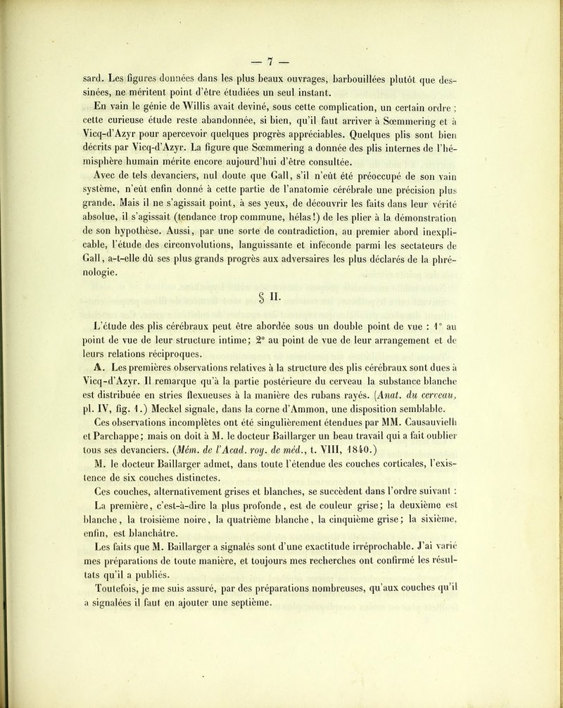 — 1 — sard. Les figures données dans les plus beaux ouvrages, barbouillées plutôt que des- sinées, ne méritent point d’être étudiées un seul instant. En vain le génie de Willis avait deviné, sous cette complication, un certain ordre ; cette curieuse étude reste abandonnée, si bien, qu’il faut arriver à Sœmmering et à Vicq-d’Azyr pour apercevoir quelques progrès appréciables. Quelques plis sont bien décrits par Vicq-d’Azyr. La figure que Sœmmering a donnée des plis internes de l’hé- misphère humain mérite encore aujourd’hui d’être consultée. Avec de tels devanciers, nul doute que Gall, s’il n’eût été préoccupé de son vain système, n’eût enfin donné à cette partie de l’anatomie cérébrale une précision plus grande. Mais il ne s’agissait point, à ses yeux, de découvrir les faits dans leur vérité absolue, il s’agissait (tendance trop commune, hélas !) de les plier à la démonstration de son hypothèse. Aussi, par une sorte de contradiction, au premier abord inexpli- cable, l’étude des circonvolutions, languissante et inféconde parmi les sectateurs de Gall, a-t-elle dû ses plus grands progrès aux adversaires les plus déclarés de la phré- nologie. S II* L’étude des plis cérébraux peut être abordée sous un double point de vue : 1“ au point de vue de leur structure intime; au point de vue de leur arrangement et de leurs relations réciproques. A. Les premières observations relatives à la structure des plis cérébraux sont dues à Vicq-d’Azyr. Il remarque qu’à la partie postérieure du cerveau la substance blanche est distribuée en stries flexueuses à la manière des rubans rayés. [Anat. du cerveau, pl. IV, fig. 1.) Meckel signale, dans la corne d’Ammon, une disposition semblable. Ces observations incomplètes ont été singulièrement étendues par MM. Causauvielh et Parchappe ; mais on doit à M. le docteur Baillarger un beau travail qui a fait oublier tous ses devanciers. (M^m. de l’Acad. roy. de méd., t. VIII, 1840.) M. le docteur Baillarger admet, dans toute l’étendue des couches corticales, l’exis- tence de six couches distinctes. Ces couches, alternativement grises et blanches, se succèdent dans l’ordre suivant ; La première, c’est-à-dire la plus profonde, est de couleur grise ; la deuxième est blanche, la troisième noire, la quatrième blanche, la cinquième grise ; la sixième, enfin, est blanchâtre. Les faits que M. Baillarger a signalés sont d’une exactitude irréprochable. J’ai varié mes préparations de toute manière, et toujours mes recherches ont confirmé les résul- tats qu’il a publiés. Toutefois, je me suis assuré, par des préparations nombreuses, qu’aux couches qu’il a signalées il faut en ajouter une septième.