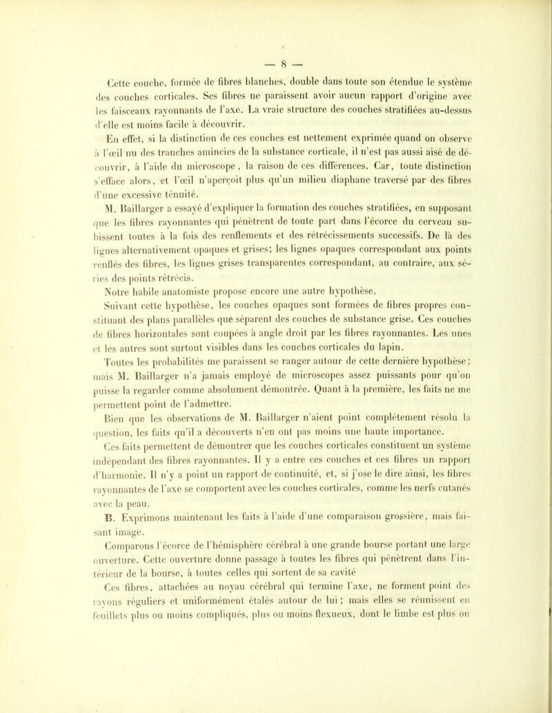 Cette couche, formée de fibres blanches, double dans toute son étendue le système des couches corticales. Ses fibres ne paraissent avoir aucun rapport d’origine avec les faisceaux rayonnants de l’axe. La vraie structure des couches stratifiées au-dessus d’elle est moins facile à découvrir. En effet, si la distinction de ces couches est nettement exprimée quand on observe à l’œil nu des tranches amincies de la substance corticale, il n’est pas aussi aisé de dé- couvrir, à l’aide du microscope, la raison de ces différences. Car, toute distinction s’efface alors, et l’œil n’apercoit plus qu’un milieu diaphane traversé par des fibres d’une excessive ténuité. M. Baillarger a essayé d’expliquer la formation des couches stratifiées, en supposant que les fibres rayonnantes (pii pénètrent de toute part dans l’écorce du cerveau su- bissent toutes à la fois des renflements et des rétrécissements successifs. De là des lignes alternativement opaques et grises; les lignes opaques correspondant aux points rentlés des fibres, les lignes grises transparentes correspondant, au contraire, aux sé- ries des points rétrécis. Notre habile anatomiste propose encore une autre hypothèse. Suivant cette hypothèse, les couches opaijues sont formées de libres propres con- stituant des plans parallèles que séparent des couches de substance grise. Ces couches de fibres horizontales sont coupées à angle droit par les fibres rayonnantes. Les unes et les autres sont surtout visibles dans les couches corticales du lapin. Toutes les probabilités me paraissent se ranger autour de cette dernière hypothèse; mais M. Baillarger n’a jamais employé de microscopes assez puissants pour qu’on puisse la regarder comme absolument démontrée. Quant à la première, les faits ne me permettent point de l’admettre. Bien que les observations de M. Baillarger n’aient point complètement résolu la question, les faits qu’il a découverts n’en ont pas moins une haute importance. Ces faits permettent de démontrer que les couches corticales constituent un système indépendant des fibres rayonnantes. 11 y a entre ces couches et ces fibres un rapport d’harmonie. Il n’y a point un rapport de continuité, et, si j’ose le dire ainsi, les fibres ravonnantes de l’axe se comportent avec les couebes corticales, comme les nerfs cutanés avec la peau. B. Exprimons maintenant les faits à l’aide d’une comparaison grossière, mais fai- sant image. Comparons l’écorce de l’hémisphère cérébral à une grande bourse portant une large ouverture. Cette ouverture donne passage à toutes les fibres qui pénètrent dans l’in- térieur de la bourse, à toutes celles qui sortent de sa cavité Ces fibres, attachées au noyau cérébral qui termine l’axe, ne forment point des ravons réguliers et uniformément étalés autour de lui ; mais elles se réunissent en feuillets plus ou moins compliqués, plus ou moins flexueux, dont le limbe est plus ou