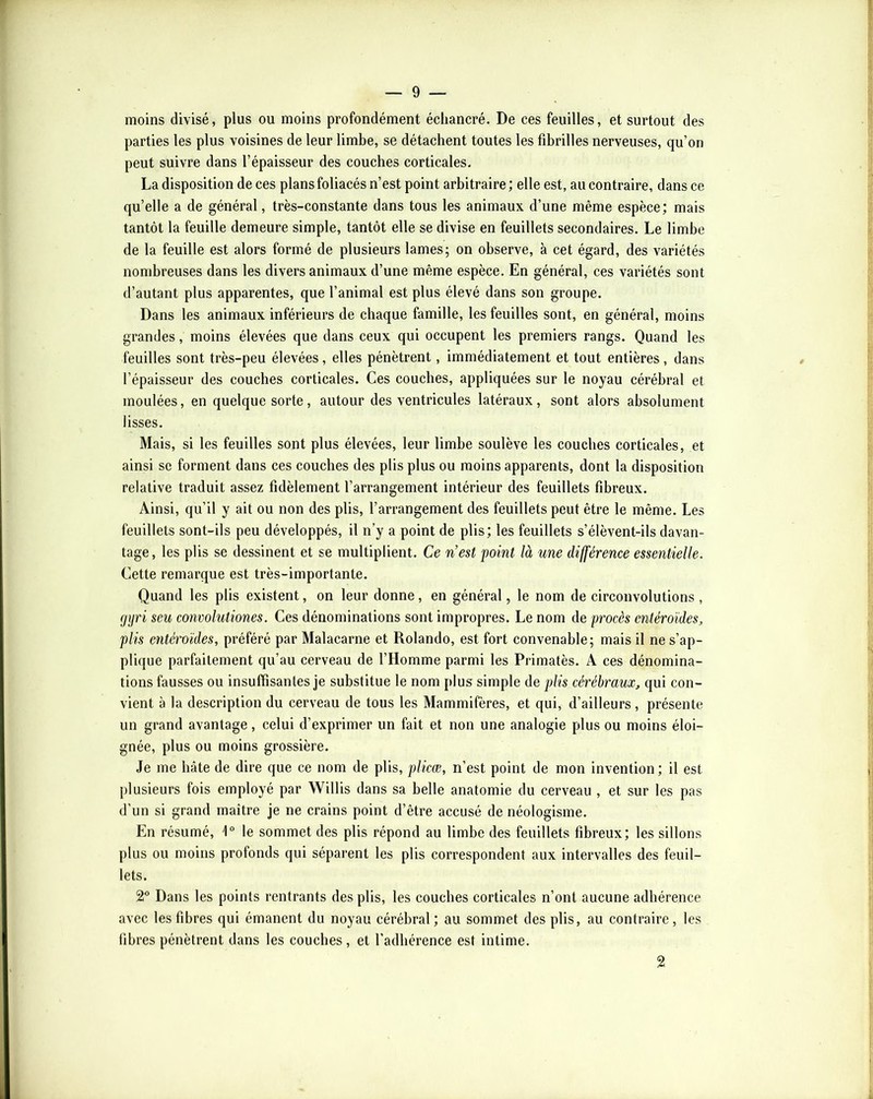 moins divisé, plus ou moins profondément écliancré. De ces feuilles, et surtout des parties les plus voisines de leur limbe, se détachent toutes les fibrilles nerveuses, qu’on peut suivre dans l’épaisseur des couches corticales. La disposition de ces plans foliacés n’est point arbitraire ; elle est, au contraire, dans ce quelle a de général, très-constante dans tous les animaux d’une même espèce; mais tantôt la feuille demeure simple, tantôt elle se divise en feuillets secondaires. Le limbe de la feuille est alors formé de plusieurs lames; on observe, à cet égard, des variétés nombreuses dans les divers animaux d’une même espèce. En général, ces variétés sont d’autant plus apparentes, que l’animal est plus élevé dans son groupe. Dans les animaux inférieurs de chaque famille, les feuilles sont, en général, moins grandes, moins élevées que dans ceux qui occupent les premiers rangs. Quand les feuilles sont très-peu élevées, elles pénètrent, immédiatement et tout entières, dans l’épaisseur des couches corticales. Ces couches, appliquées sur le noyau cérébral et moulées, en quelque sorte, autour des ventricules latéraux, sont alors absolument lisses. Mais, si les feuilles sont plus élevées, leur limbe soulève les couches corticales, et ainsi se forment dans ces couches des plis plus ou moins apparents, dont la disposition relative traduit assez fidèlement l’arrangement intérieur des feuillets fibreux. Ainsi, qu’il y ait ou non des plis, l’arrangement des feuillets peut être le même. Les feuillets sont-ils peu développés, il n’y a point de plis; les feuillets s’élèvent-ils davan- tage, les plis se dessinent et se multiplient. Ce n’est point là une différence essentielle. Cette remarque est très-importante. Quand les plis existent, on leur donne, en général, le nom de circonvolutions , cjijri seu convolutiones. Ces dénominations sont impropres. Le nom de procès cntéroïdes, plis cntéroïdes, préféré par Malacarne et Rolande, est fort convenable; mais il ne s’ap- plique parfaitement qu’au cerveau de l’Homme parmi les Primatès. A ces dénomina- tions fausses ou insuffisantes je substitue le nom plus simple de plis cérébraux, qui con- vient à la description du cerveau de tous les Mammifères, et qui, d’ailleurs , présente un grand avantage , celui d’exprimer un fait et non une analogie plus ou moins éloi- gnée, plus ou moins grossière. Je me hâte de dire que ce nom de plis, plicœ, n’est point de mon invention ; il est plusieurs fois employé par Willis dans sa belle anatomie du cerveau , et sur les pas d’un si grand maître je ne crains point d’être accusé de néologisme. En résumé, l le sommet des plis répond au limbe des feuillets fibreux; les sillons plus ou moins profonds qui séparent les plis correspondent aux intervalles des feuil- lets. 2^ Dans les points rentrants des plis, les couches corticales n’ont aucune adhérence avec les fibres qui émanent du noyau cérébral ; au sommet des plis, au contraire, les fibres pénètrent dans les couches, et l’adhérence est intime. 2