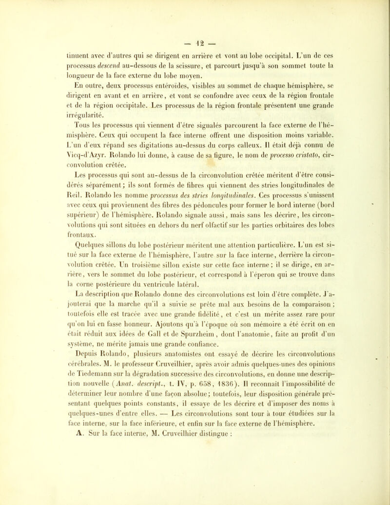 tinuent avec d’autres qui se dirigent en arrière et vont au lobe occipital. L’un de ces processus descend au-dessous de la scissure, et parcourt jusqu’à son sommet toute la longueur de la face externe du lobe moyen. En outre, deux processus entéroïdes, visibles au sommet de chaque hémisphère, se dirigent en avant et en arrière, et vont se confondre avec ceux de la région frontale et de la région occipitale. Les processus de la région frontale présentent une grande irrégularité. Tous les processus qui viennent d’être signalés parcourent la face externe de l’hé- misphère. Ceux qui occupent la face interne offrent une disposition moins variable. L’un d’eux répand ses digitations au-dessus du corps calleux. Il était déjà connu de Vicq-d’Azyr. Rolande lui donne, à cause de sa figure, le nom de processo cristato, cir- convolution crêtée. Les processus (jui sont au-dessus de la circonvolution crêtée méritent d’être consi- dérés séparément; ils sont formés de fdn*es (|ui viennent des stries longitudinales de Reil. Rolande les nomme processus des stries longitudinales. Ces processus s’unissent avec ceux qui proviennent des fd)res des pédoncules pour former le bord interne (bord supérieur) de l’hémisphère. Rolande signale aussi, mais sans les décrire, les circon- volutions qui sont situées en dehors du nerf olfactif sur les parties orbitaires des lobes frontaux. Quelques sillons du lobe postérieur méritent une attention particulière. L’un est si- tué sur la face externe de l’hémisphère, l’autre sur la face interne, derrière la circon- volution crêtée. Un troisième sillon existe sur cette face interne; il se dirige, en ar- rière, vers le sommet du lobe postérieur, et correspond à l’éperon qui se trouve dans la corne postérieure du ventricule latéral. La description que Rolando donne des circonvolutions est loin d’être complète. J’a- jouterai que la marche qu’il a suivie se prête mal aux besoins de la comparaison; toutefois elle est tracée avec une grande fidélité, et c’est un mérite assez rare pour qu’on lui en fasse honneur. Ajoutons qu’à l’cpo([ue où son mémoire a été écrit on en était réduit aux idées de Gall et de Spurzheim , dont l’anatomie, faite au profit d’un système, ne mérite jamais une grande confiance. Depuis Rolando, plusieurs anatomistes ont essayé de décrire les circonvolutions cérébrales. M. le professeur Cruveilhier, après avoir admis quelques-unes des opinions de Tiedemann sur la dégradation successive des circonvolutions, en donne une descrip- tion nouvelle {Anat. descript., t. IV, p. G58, ISSO). Il reconnaît l’impossibilité de déterminer leur nombre d’une façon absolue; toutefois, leur disposition générale pré- sentant quelques points constants, il essaye de les décrire et d’imposer des noms à quelques-unes d’entre elles. — Les circonvolutions sont tour à tour étudiées sur la face interne, sur la face inférieure, et enfin sur la face externe de l’hémisphère. A. Sur la face interne, M. Cruveilhier distingue :