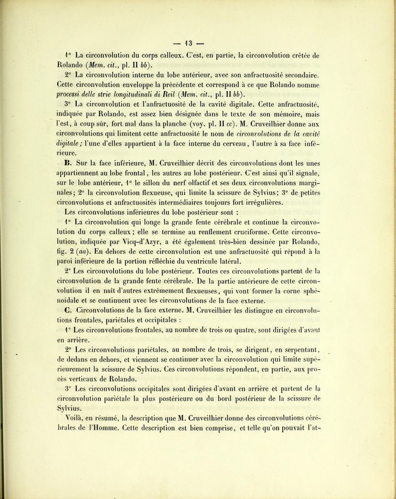 1° La circonvolution du corps calleux. C’est, en partie, la circonvolution crêtée de Rolande (Mem. cit., pl. II bb). 2° La circonvolution interne du lobe antérieur, avec son anfractuosité secondaire. Cette circonvolution enveloppe la précédente et correspond à ce que Rolande nomme processi delle strie longitudinali di Reil (Mem. cit., pl. II bb). 3° La circonvolution et l’anfractuosité de la cavité digitale. Cette anfractuosité, indiquée par Rolande, est assez bien désignée dans le texte de son mémoire, mais l’est, à coup sùr, fort mal dans la planche (voy. pl. II cc). M. Cruveilliier donne aux circonvolutions qui limitent cette anfractuosité le nom de circonvolutions de la cavité digitale; l’une d’elles appartient à la face interne du cerveau, l’autre à sa face infé- rieure. B. Sur la face inférieure, M. Cruveilliier décrit des circonvolutions dont les unes appartiennent au lobe frontal, les autres au lobe postérieur. C’est ainsi qu’il signale, sur le lobe antérieur, 1° le sillon du nerf olfactif et ses deux circonvolutions margi- nales; 2“ la circonvolution flexueuse, qui limite la scissure de Sylvius; 3 de petites circonvolutions et anfractuosités intermédiaires toujours fort irrégulières. Les circonvolutions inférieures du lobe postérieur sont : 1® La circonvolution qui longe la grande fente cérébrale et continue la circonvo- lution du corps calleux ; elle se termine au renflement cruciforme. Cette circonvo- lution, indiquée par Vicq-d’Azyr, a été également très-bien dessinée par Rolande, fig. 2 (aa). En dehors de cette circonvolution est une anfractuosité qui répond à la paroi inférieure de la portion réfléchie du ventricule latéral. 2 Les circonvolutions du lobe postérieur. Toutes ces circonvolutions partent de la circonvolution de la grande fente cérébrale. De la partie antérieure de celte circon- volution il en naît d’autres extrêmement flexueuses, qui vont former la corne sphé- noïdale et se continuent avec les circonvolutions de la face externe. C. Circonvolutions de la face externe. M. Cruveilliier les distingue en circonvolu- tions frontales, pariétales et occipitales : 1“ Les circonvolutions frontales, au nombre de trois ou quatre, sont dirigées d’avant en arrière. 2° Les circonvolutions pariétales, au nombre de trois, se dirigent, en serpentant, de dedans en dehors, et viennent se continuer avec la circonvolution qui limite supé- rieurement la scissure de Sylvius. Ces circonvolutions répondent, en partie, aux pro- cès verticaux de Rolande. 3“ Les circonvolutions occipitales sont dirigées d’avant en arrière et partent de la circonvolution pariétale la plus postérieure ou du bord postérieur de la scissure de Sylvius. Voilà, en résumé, la description que M. Cruveilhier donne des circonvolutions céré- brales de l’Homme. Cette description est bien comprise, et telle qu’on pouvait l’at-