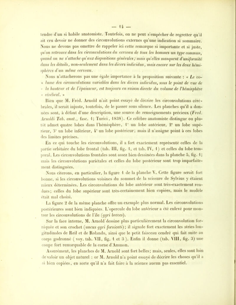 tendre d’un si habile anatomiste. Toutefois, on ne peut s’empêcher de regretter qu’il ait cru devoir ne donner des circonvolutions externes qu’une indication si sommaire. INous ne devons pas omettre de rappeler ici cette remarque si importante et si juste, qu’on retrouve dans les circonvolutions du cerveau de tous les hommes un tijpe commun^ quand on ne s’attache qu’aux dispositions générales ; mais qu’elles manquent d’uniformité dans les détails, non-seulement dans les divers individus, mais encore sur les deux hémi- sphères d'un même cerveau. Nous n’attacherons pas une égale importance à la proposition suivante : « Le vo~ a lume des circonvolutions variables dans les divers individus, sous le point de vue de « la hauteur et de l’épaisseur, est toujours en raison directe du volume de rhémisphère « cérébral. » Bien que M. Fréd. Arnold n’ait point essayé de décrire les circonvolutions céré- brales, il serait injuste, toutefois, de le passer sous silence. Les planches qu’il a don- nées sont, à défaut d’une description, une source de renseignements précieux (Fred. Arnoldi Tab. anat., fasc. 1; ïurici, 1838). Ce célèbre anatomiste distingue ou plu- tôt admet quatre lobes dans l’hémisphère, 1“ un lobe antérieur, 2“ un lobe supé- rieur, 3 un lobe inférieur, 4” un lobe postérieur; mais il n’assigne point à ces lobes des limites précises. En ce qui touche les circonvolutions, il a fort exactement représenté celles de la partie orbitaire du lobe frontal (tab. 111, lig. 1, et tab. IV, 1) et celles du lobe tem- poral. Les circonvolutions frontales sont assez bien dessinées dans la planche 5, fig. 1 ; mais les circonvolutions pariétales et celles du lobe postérieur sont trop imparfaite- ment distinguées. Nous citerons, en particulier, la figure 1 de la planche V. Cette figure serait fort bonne, si les circonvolutions voisines du sommet de la scissure de Sylvius y étaient mieux déterminées. Les circonvolutions du lobe antérieur sont très-exactement ren- dues; celles du lobe supérieur sont très-certainement bien copiées, mais le modèle était mal choisi. La figure 2 de la même planche offre un exemple plus normal. Les circonvolutions postérieures sont bien indiquées. L’opercule du lobe antérieur a été enlevé pour mon- trer les circonvolutions de l’île (gijri brèves). Sur la face interne, M. Arnoldblessine plus particulièrement la circonvolution for- niquée et son crochet (uncus ggri fornicatï), il signale fort exactement les stries lon- gitudinales de Reil et de Rolando, ainsi que le petit faisceau cendré qui fait suite au corps godronné ( voy. tab. VII, fig. 1 et 3). Enfin il donne (tab. VIII, fig. 3) une coupe fort remarquable de la corne d’Ammon. Assurément, les planches de M. Arnold sont fort belles; mais, seules, elles sont loin de valoir un objet naturel : or M. Arnold n’a point essayé de décrire les choses qu’il a si bien copiées, en sorte qu’il n’a fait faire à la science aucun pas essentiel.