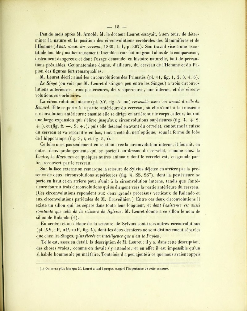 Peu de mois après M. Arnold, M. le docteur Leuret essayait, à son tour, de déter- miner la nature et la position des circonvolutions cérébrales des Mammifères et de l’Homme (Amt. comp. du cerveau, 1839, t. I, p. 397). Son travail vise à une exac- titude louable; malheureusement il semble avoir fait un grand abus de la comparaison, instrument dangereux et dont l’usage demande, en histoire naturelle, tant de précau- tions préalables. Cet anatomiste donne, d’ailleurs, du cerveau de l’Homme et du Pa- pion des figures fort remarquables. M. Leuret décrit ainsi les circonvolutions des Primatès (pl. 11, fig. 1, 2, 3, 4, 5). Le Singe (on voit que M. Leuret distingue peu entre les Singes) a trois circonvo- lutions antérieures, trois postérieures, deux supérieures, une interne, et des circon- volutions sus-orbitaires. La circonvolution interne (pl. XV, fig. 5, mi) ressemble assez en avant à celle du Renard. Elle se porte à la partie antérieure du cerveau, où elle s’unit à la troisième circonvolution antérieure ; ensuite elle se dirige en arrière sur le corps calleux, fournit une large expansion qui s’élève jusqu’aux circonvolutions supérieures (fig. 4. -f S. -f.), et (fig. 2.—. S. -f.), puis elle descend en avant du cervelet, contourne la cuisse du cerveau et va reparaître en bas, tout à côté du nerf optique, sous la forme du lobe de l’hippocampe (fig. 3, i, et fig. 5, i). Ce lobe n’est pas seulement en relation avec la circonvolution interne, il fournit, en outre, deux prolongements qui se portent au-dessus du cervelet, comme chez la Loutre, le Marsouin et quelques autres animaux dont le cervelet est, en grande par- tie, recouvert par le cerveau. Sur la face externe on remarque la scissure de Sylvius déjetée en arrière par la pré- sence de deux circonvolutions supérieures (fig. 4, SS, SS), dont la postérieure se porte en haut et en arrière pour s’unir à la circonvolution interne, tandis que l’anté- rieure fournit trois circonvolutions qui se dirigent vers la partie antérieure du cerveau. (Ces circonvolutions répondent aux deux grands processus verticaux de Rolando et aux circonvolutions pariétales de M. Cruveilhier.) Entre ces deux circonvolutions il existe un sillon qui les sépare dans toute leur longueur, et dont l’existence est aussi constante que celle de la scissure de Sylvius. M. Leuret donne à ce sillon le nom de sillon de Rolando (1). En arrière et au détour de la scissure de Sylvius sont trois autres circonvolutions (pl. XV, iP, Il P, iiiP, fig. 4), dont les deux dernières ne sont distinctement séparées que chez les Singes, plus élevés en intelligence que nest le Papion. Telle est, assez en détail, la description de M. Leuret; il y a, dans cette description, des choses vraies, comme on devait s’y attendre, et en effet il est impossible qu’un si habile homme ait pu mal faire. Toutefois il a peu ajouté à ce que nous avaient appris (1) On verra plus loin que M. Leuret a raal à propos exagéré l’iraportance de cette scissure.