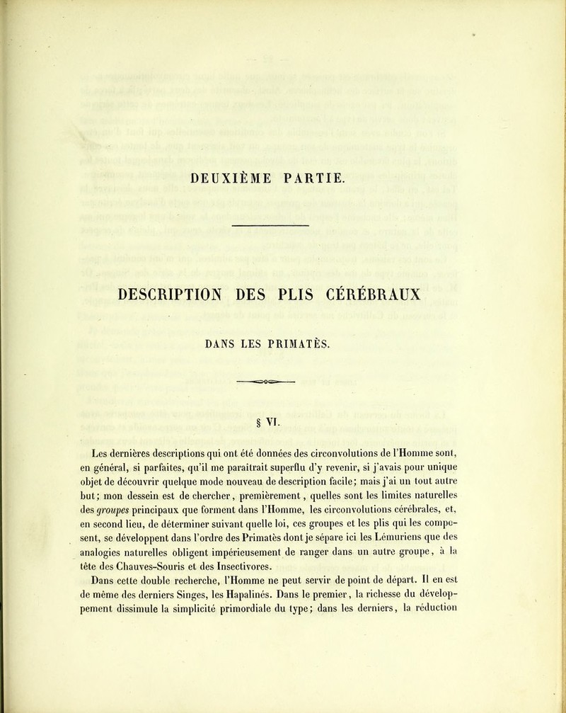 DEUXIÈME PARTIE. DESCRIPTION DES PLIS CÉRÉBRAUX DANS LES PRIMATÈS. § VI. Les dernières descriptions qui ont été données des circonvolutions de rHoninie sont, en général, si parfaites, qu’il me paraîtrait superflu d’y revenir, si j’avais pour unique objet de découvrir quelque mode nouveau de description facile; mais j’ai un tout autre but; mon dessein est de chercher, premièrement, quelles sont les limites naturelles des groupes principaux que forment dans l’Homme, les circonvolutions cérébrales, et, en second lieu, de déterminer suivant quelle loi, ces groupes et les plis qui les compo- sent, se développent dans l’ordre des Primatès dont je sépare ici les Lémuriens que des analogies naturelles obligent impérieusement de ranger dans un autre groupe, à la tête des Chauves-Souris et des Insectivores. Dans cette double recherche, l’Homme ne peut servir de point de départ. Il en est de même des derniers Singes, les Hapalinés. Dans le premier, la richesse du dévelop- pement dissimule la simplicité primordiale du type; dans les derniers, la réduction