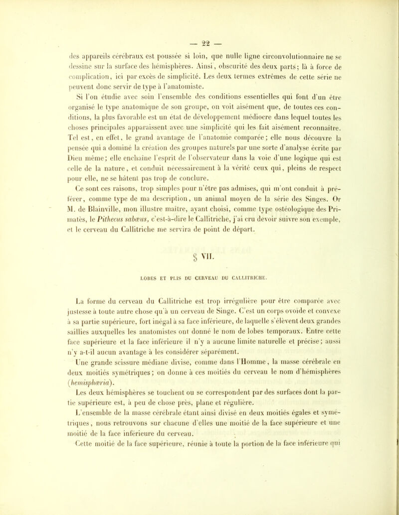 (les appareils cérébraux est poussée si loin, que nulle ligne circonvolutionnaire ne se dessine sur la surface des hémisphères. Ainsi, obscurité des deux parts; là à force de complication, ici par excès de simplicité. Les deux termes extrêmes de cette série ne peuvent donc servir de type à l’anatomiste. Si l’on étudie avec soin l’ensemble des conditions essentielles qui font d’un être organisé le type anatomi(jue de son groupe, on voit aisément que, de toutes ces con- ditions, la plus favorable est un état de développement médiocre dans lecjuel toutes les choses principales apparaissent avec une simplicité qui les fait aisément reconnaître. Tel est, en effet, le grand avantage de l’anatomie comparée; elle nous découvre la pensée ({ui a dominé la création des groupes naturels par une sorte d’analyse écrite par Dieu même; elle enchaîne l’esprit de l’observateur dans la voie d’une logique qui est celle de la nature, et conduit nécessairement à la vérité ceux qui, pleins de respect pour elle, ne se bâtent pas trop de conclure. Ce sont ces raisons, trop simples pour n’être pas admises, qui m’ont conduit à pré- férer, comme type de ma descri[)tion, un animal moyen de la série des Singes. Or iM. de Blainville, mon illustre maître, ayant choisi, comme type ostéologique des Pri- matès, le Pithecus sabœus, c’est-à-dire le Callitricbe, j’ai cru devoir suivre son exem[)le, et le cerveau du Callitricbe me servira de point de départ. S VIL LOBES ET PLIS DU CERVEAU DU CALLITRICHE. La forme du cerveau du Callitricbe est trop irrégulière pour être comparée avec justesse à toute autre chose (ju’à un cerveau de Singe. C'est un corps ovoïde et convexe à sa partie supérieure, fort inégal à sa face inférieure, de laquelle s’élèvent deux grandes saillies auxquelles les anatomistes ont donné le nom de lobes temporaux. Entre cette face supérieure et la face inférieure il n’y a aucune limite naturelle et précise; aussi n’y a-t-il aucun avantage à les considérer séparément. Une grande scissure médiane divise, comme dans l’Homme, la masse cérébrale en deux moitiés symétriques; on donne à ces moitiés du cerveau le nom d’hémisphères Çhemisphæria). Les deux hémisphères se touchent ou se correspondent par des surfaces dont la par- tie supérieure est, à peu de chose près, plane et régulière. L’ensemble de la masse cérébrale étant ainsi divisé en deux moitiés égales et symé- triques, nous retrouvons sur chacune d’elles une moitié de la face supérieure et une moitié de la face inférieure du cerveau. Cette moitié de la face supérieure, réunie à toute la portion de la face inférieure qui