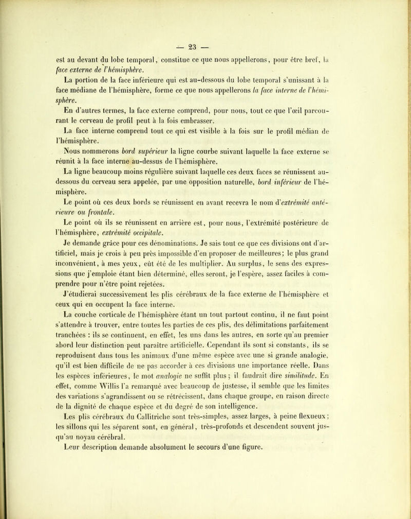 est au devant du lobe temporal, constitue ce que nous appellerons, pour être bref, la face externe de rhémisphère. La portion de la face inférieure qui est au-dessous du lobe temporal s’unissant à la face médiane de l’hémisphère, forme ce que nous appellerons la face interne de rhémi- sphère. En d’autres termes, la face externe comprend, pour nous, tout ce que l’œil parcou- rant le cerveau de profil peut à la fois embrasser. La face interne comprend tout ce qui est visible à la fois sur le profil médian de l’hémisphère. Nous nommerons bord supérieur la ligne courbe suivant laquelle la face externe se réunit à la face interne au-dessus de l’hémisphère. La ligne beaucoup moins régulière suivant laquelle ces deux faces se réunissent au- dessous du cerveau sera appelée, par une opposition naturelle, bord inférieur de l’hé- misphère. Le point où ces deux bords se réunissent en avant recevra le nom d'extrémité anté- rieure ou fi'ontale. Le point où ils se réunissent en arrière est, pour nous, l’extrémité postérieure de l’hémisphère, extrémité occipitale. Je demande grâce pour ces dénominations. Je sais tout ce que ces divisions ont d’ar- tificiel, mais je crois à peu près impossible d’en proposer de meilleures; le plus grand inconvénient, à mes yeux, eût été de les multiplier. Au surplus, le sens des expres- sions que j’emploie étant bien déterminé, elles seront, je l’espère, assez faciles à com- prendre pour n’être point rejetées. J’étudierai successivement les plis cérébraux de la face externe de l’hémisphère et ceux qui en occupent la face interne. La couche corticale de l’hémisphère étant un tout partout continu, il ne faut point s’attendre à trouver, entre toutes les parties de ces plis, des délimitations parfaitement tranchées : ils se continuent, en effet, les uns dans les autres, en sorte qu’au premier abord leur distinction peut paraître artificielle. Cependant ils sont si constants, ils se reproduisent dans tous les animaux d’une même espèce avec une si grande analogie, qu’il est bien difficile de ne pas accorder à ces divisions une importance réelle. Dans les espèces inférieures, le mot analogie ne suffit plus; il faudrait dire similitude. En effet, comme Willis l’a remarqué avec beaucoup de justesse, il semble que les limites des variations s’agrandissent ou se rétrécissent, dans chaque groupe, en raison directe de la dignité de chaque espèce et du degré de son intelligence. Les plis cérébraux du Callitriche sont très-simples, assez larges, à peine flexueux ; les sillons qui les séparent sont, en général, très-profonds et descendent souvent jus- qu’au noyau cérébral. Leur description demande absolument le secours d’une figure.