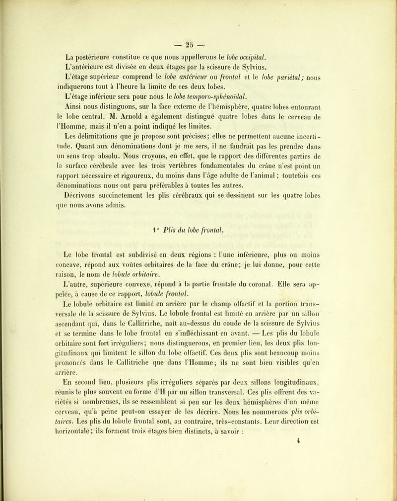 La postérieure constitue ce que nous appellerons le lobe occipital. L’antérieure est divisée en deux étages par la scissure de Sylvius. L’étage supérieur comprend le lobe antérieur ou frontal et le lobe pariétal; nous indiquerons tout à l’heure la limite de ces deux lobes. L’étage inférieur sera pour nous le lobe temporo-sphénoïdal. Ainsi nous distinguons, sur la face externe de l’hémisphère, quatre lobes entourant le lobe central. M. Arnold a également distingué quatre lobes dans le cerveau de l’Homme, mais il n’en a point indiqué les limites. Les délimitations que je propose sont précises; elles ne permettent aucune incerti- tude. Quant aux dénominations dont je me sers, il ne faudrait pas les prendre dans un sens trop absolu. Nous croyons, en effet, que le rapport des différentes parties de la surface cérébrale avec les trois vertèbres fondamentales du crâne n’est point un rapport nécessaire et rigoureux, du moins dans l’âge adulte de l’animal ; toutefois ces dénominations nous ont paru préférables à toutes les autres. Décrivons succinctement les plis cérébraux qui se dessinent sur les quatre lobes que nous avons admis. 1 “ Plis du lobe frontal. Le lobe frontal est subdivisé en deux régions : l’une inférieure, plus ou moins concave, répond aux voûtes orbitaires de la face du crâne; je lui donne, pour cette raison, le nom de lobule orbitaire. L’autre, supérieure convexe, répond à la partie frontale du coronal. Elle sera ap- pelée, à cause de ce rapport, lobule frontal. Le lobule orbitaire est limité en arrière par le champ olfactif et la portion trans- versale de la scissure de Sylvius. Le lobule frontal est limité en arrière par un sillon ascendant qui, dans le Callitriche, naît au-dessus du coude de la scissure de Sylvius et se termine dans le lobe frontal en s’infléchissant en avant. — Les plis du lobule orbitaire sont fort irréguliers; nous distinguerons, en premier lieu, les deux plis lon- gitudinaux qui limitent le sillon du lobe olfactif. Ces deux plis sont beaucoup moins prononcés dans le Callitriche que dans l’Homme; ils ne sont bien visibles qu’en arrière. En second lieu, plusieurs plis irréguliers séparés par deux sillons longitudinaux, réunis le plus souvent en forme d’H par un sillon transversal. Ces plis offrent des va- riétés si nombreuses, ils se ressemblent si peu sur les deux hémisphères d’un même cerveau, qu’à peine peut-on essayer de les décrire. Nous les nommerons plis orbi- taires. Les plis du lobule frontal sont, au contraire, très-constants. Leur direction est horizontale ; ils forment trois étages bien distincts, à savoir ; 4