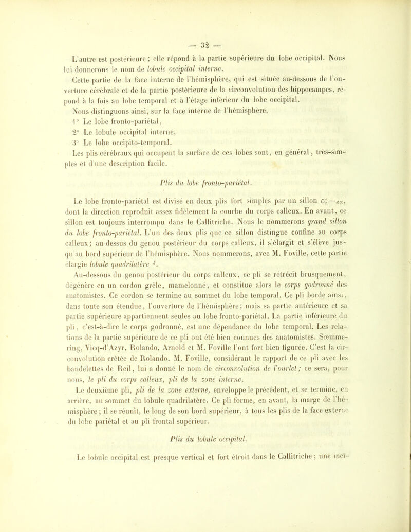 L’autre est postérieure; elle répond à la partie supérieure du lobe occipital. Nous lui donnerons le nom de lobule occipital interne. Cette partie de la face interne de l’hémisphère, qui est située au-dessous de l’ou- verture cérébrale et de la partie postérieure de la circonvolution des hippocampes, ré- pond à la fois au lobe temporal et à l’étage inférieur du lobe occipital. Nous distinguons ainsi, sur la face interne de l’hémisphère, 1® Le lobe fronto-pariétal, 2® Le lobule occipital interne, 3“ Le lobe occipito-temporal. Les plis eérébraux ({ui occupent la surface de ces lobes sont, en général, très-sim- ples et d’une description facile. Plis du lobe fronto-pariétal. Le lobe fronto-pariétal est divisé en deux plis fort simples par un sillon cc—o.cl, dont la direction reproduit assez fidèlement la courbe du corps calleux. En avant, ce sillon est toujours interrompu dans le Callitriclie. Nous le nommerons grand sillon du lobe fronto-pariétal. L’un des deux plis que ce sillon distingue confine au corps calleux; au-dessus du genou postérieur du corps calleux, il s’élargit et s’élève jus- qu’au bord supérieur de l’hémisphère. Nous nommerons, avec M. Foville, cette partie élargie lobule quadrilatère Au-dessous du genou postérieur du corps calleux, ce pli se rétrécit brusquement, dégénère en un cordon grêle, mamelonné, et constitue alors le corps godronné des anatomistes. Ce cordon se termine au sommet du lobe temporal. Ce pli borde ainsi, dans toute son étendue, l’ouverture de l’hémisphère; mais sa partie antérieure et sa partie supérieure appartiennent seules au lobe fronto-pariétal. La partie inférieure du pli, c’est-à-dire le corps godronné, est une dépendance du lobe temporal. Les rela- tions de la partie supérieure de ce pli ont été bien connues des anatomistes. Sœmme- ring, Vicq-d’Azyr, Rolande, Arnold et M. Foville l’ont fort bien figurée. C’est la cir- convolution crêtée de Rolando. M. Foville, considérant le rapport de ce pli avec les bandelettes de Reil, lui a donné le nom de circonvolution de l’ourlet; ce sera, pour nous, le pli du corps calleux, pli de la zone interne. Le deuxième pli, pli de la zone externe, enveloppe le précédent, et se termine, en arrière, au sommet du lobule quadrilatère. Ce pli forme, en avant, la marge de l'hé- misphère ; il se réunit, le long de son bord supérieur, à tous les plis de la face externe du lobe pariétal et au pli frontal supérieur. Plis du lobule occipital. Le lobule occipital est presque vertical et fort étroit dans le Callitriclie ; une inci-