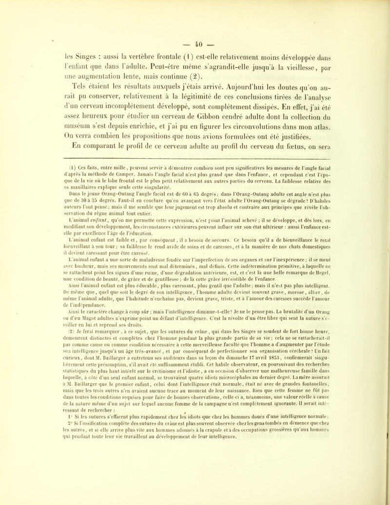 les Singes : aussi la vertèbre frontale (1) est-elle relativement moins développée dans reniant que dans l’adulte. Peut-être même s’agrandit-elle jusqu’à la vieillesse, par une augmentation lente, mais continue (2). Tels étaient les résultats auxquels j’étais arrivé. Aujourd’hui les doutes qu’on au- rait pu conserver, relativement à la légitimité de ces conclusions tirées de l’analyse d’un cerveau incomplètement développé, sont complètement dissipés. En effet, j’ai été assez heureux pour étudier un cerveau de Gibbon cendré adulte dont la collection du muséum s’est depuis enrichie, et j’ai pu en figurer les circonvolutions dans mon atlas. On verra combien les propositions que nous avions formulées ont été justifiées. En comparant le profil de ce cerveau adulte au profil du cerveau du fœtus, on sera (1) Ces faits, entre mille , peuvent servir à démontrer combien sont peu significatives les mesures de l’angle facial d'après la méthode de Camper. Jamais l’angle facial n’est plus grand que dans l’enfance, et cependant c’est l’épo- que de la vie où le lobe frontal est le plus petit relativement aux autres parties du cerveau. La faiblesse relative des os maxillaires explique seule cette singularité. Dans le jeune Orang-Outang l’angle facial est de fiOà 05 degrés; dans l’Orang-Outang adulte cet angle n’est plus que de 30 à 35 degrés. Faut-il en conclure qu’en avançant vers l’état adulte l’Orang-Outang se dégrade? D'habiles auteurs l’ont pensé; mais il me semble que leur jugement est trop absolu et contraire aux principes ijue révèle l’ob- servation du règne animal tout entier. L’animal enfant, qu’on me permette cette expression, n’est point l’animal achevé ; il se développe, et dès lors, en modifiant son développement, les circonstances extérieures peuvent influer sur son état ultérieur : aussi l’enfance est- elle par excellence l'ûge de l’éducation. L’animal enfant est faible et, par conséquent, il a besoin de secours. Ce besoin qu’il a de bienveillance le rend bienveillant à son tour ; sa faiblesse le rend avide de soins et de caresses, et à la manière de nos chats domestiques il devient caressant pour être caressé. L’animal enfant a une sorte de maladresse fondée sur l’imperfection de ses organes et sur l’inexpérience ; il se meut avec bonheur, mais ses mouvements sont mal déterminés, mal définis. Cette indétermination primitive, à laquelle ne se rattachent point les signes d’une ruine, d’une dégradation antérieure, est, et c’est là une belle remarque de Hegel, une condition de beauté, de grâce et de gentillesse ; de là cette grâce irrésistible de l’enfance. Ainsi l'animal enfant est plus éducable, plus caressant, plus gentil que l’adulte; mais il n’e»t pas plus intelligent. De même que, quel que soit le degré de son intelligence, l’homme adulte devient souvent grave, morose, altier, de même l'animal adulte, que l’habitude n’enchaîne pas, devient grave, triste, et à l’amour des caresses succède l'amour de l’indépendance. Ainsi le caractère change à coup sûr ; mais l’intelligence diminue-t-elle? Je ne le pense pas. La brutalité d’un Orang ou d'en Magot adultes n’exprime point un défaut d’intelligence. C’est la révolte d’un être libre qui sent la nature s’é- veiller en lui et reprend ses droits. (2^ Je ferai remarquer, à ce sujet, que les sutures du crâne , qui dans les Singes se soudent de fort bonne heure, demeurent distinctes et complètes chez l’homme pendant la plus grande partie de sa vie; cela ne se rattacherait-il pas comme cause ou comme condition nécessaire à cette merveilleuse faculté que l’homme a d’augmenter par l’étude son intelligence jusqu’à un âge très-avancé , et par conséquent de perfectionner son organisation cérébrale? Un fait curieux, dontM. Baillarger a entretenu ses auditeurs dans sa leçon du dimanche 17 avril 1853, confirmerait singu- lièrement cette présomption, s’il avait été suffisamment établi. Cet habile observateur, en poursuivant des recherches statistiques du plus haut intérêt sur le crétinisme et l’idiotie, a eu occasion d’observer une malheureuse famille dans laquelle, à cûté d’un seul enfant normal, se trouvaient quatre idiots microcéphales au dernier degré. La mère assurait à M. Baillarger que le premier enfant, celui dont l’intelligence était normale, était né avec de grandes fontanelles, mais que les trois autres n’en avaient aucune trace au moment de leur naissance. Bien que cette femme ne fût pas dans toutes les conditions requises pour faire de bonnes observations, celle-ci a, néanmoins, une valeur réelle à cause de la nature même d’un sujet sur lequel aucune femme de la campagne n’est complètement ignorante. Il serait inté- ressant de rechercher : 1“ Si les sutures s’effacent plus rapidement chez les idiots que chez les hommes doués d’une intelligence normale; 2’ Si l’ossification complète des sutures du crâne est plus souvent observée chez les gens tombés en démence que chez les autres, et si elle arrive plus vite aux hommes adonnés à la crapule et à des occupations grossières qu’aux hommes qui pendant toute leur vie travaillent au développement de leur intelligence.