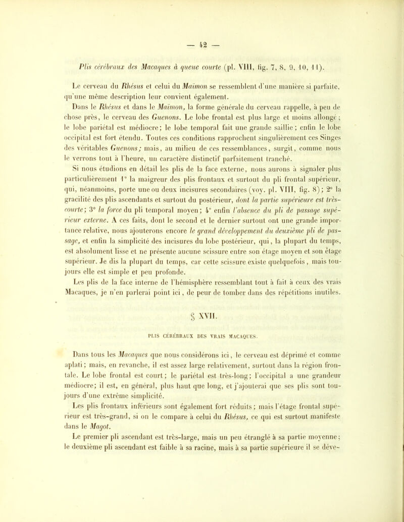 — 4-2 Plis cérébraux des Macaques à queue courte (pl. VllI, fig. 7, 8, 9, iO, 1 1). Le cerveau du Rhésiis et celui du Maïmon se ressemblent d’une manière si parfaite, <ju’une même description leur convient également. Dans le RItésus et dans le Maïmon, la forme générale du cerveau rappelle, à peu de chose près, le cerveau des Guenons. Le lobe frontal est plus large et moins allongé; le lobe pariétal est médiocre; le lobe temporal fait une grande saillie; enfin le lobe occipital est fort étendu. Toutes ces conditions rapprochent singulièrement ces Singes des véritables Guenons; mais, au milieu de ces ressemblances, surgit, comme nous le verrons tout à l’heure, un caractère distinctif parfaitement tranché. Si nous étudions en détail les plis de la face externe, nous aurons à signaler plus particulièrement 1“ la maigreur des plis frontaux et surtout du pli frontal supérieur, qui, néanmoins, porte une ou deux incisures secondaires (voy. pl. YIII, fig. 8); 2® la gracilité des plis ascendants et surtout du postérieur, dont la partie supérieure est très- courte; 3“ la force du pli temporal moyen; 4° enfin l’absence du pli de passage supé- rieur externe. A ces faits, dont le second et le dernier surtout ont une grande impor- tance relative, nous ajouterons encore le grand développement du deuxième pli de pas- sage, et enfin la simplicité des incisures du lobe postérieur, qui, la plupart du temps, est absolument lisse et ne présente aucune scissure entre son étage moyen et son étage supérieur. Je dis la plupart du temps, car cette seissure existe quelquefois , mais tou- jours elle est simple et peu profonde. Les plis de la face interne de riiémisphère ressemblant tout à fait à ceux des vrais Macaques, je n’en parlerai point ici, de peur de tomber dans des répétitions inutiles. S XYII. PLIS CÉRÉBRAUX DES VRAIS MACAQUES. Dans tous les Macaques que nous considérons ici, le cerveau est déprimé et comme aplati; mais, en revanche, il est assez large relativement, surtout dans la région fron- tale. Le lobe frontal est court; le pariétal est très-long; l’occipital a une grandeur médiocre; il est, en général, plus haut que long, et j’ajouterai que ses plis sont tou- jours d’une extrême simplicité. Les plis frontaux inférieurs sont également fort réduits ; mais l’étage frontal supé- rieur est très-grand, si on le compare à celui du Rhésus, ce qui est surtout manifeste dans le Magot. Le premier pli ascendant est très-large, mais un peu étranglé à sa partie moyenne; le deuxième pli ascendant est faible à sa racine, mais à sa partie supérieure il se déve-