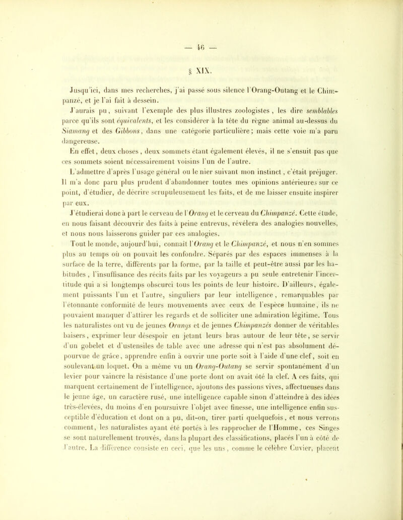 — 4G § XIX. Jusqu'ici, dans mes recherches, j’ai passé sous silence l’Orang-Outang et le Chim- panzé, et je l’ai fait à dessein. J’aurais pu, suivant l’exemple des plus illustres zoologistes, les dire semblables parce qu’ils sont é(iuicalenls, et les considérer à la tète du règne animal au-dessus du Siamancj et des Gibbons, dans une catégorie particulière; mais cette voie m’a paru dangereuse. Cn eftèt, deux choses, deux sommets étant également élevés, il ne s’ensuit pas que ces sommets soient nécessairement voisins l’un de l’autre. L’admettre d’après l’usage général ou le nier suivant mon instinct, c’était préjuger. Il m’a donc paru plus prudent d’abandonner toutes mes opinions antérieures sur ce point, d’étudier, de décrire scrupuleusement les faits, et de me laisser ensuite inspirer par eux. J’étudierai donc à part le cerveau de VOrang et le cerveau du Chimpanzé. Cette étude, en nous faisant découvrir des faits à peine entrevus, révélera des analogies nouvelles, et nous nous laisserons guider par ces analogies. Tout le monde, aujourd’hui, connaît VOramj et le Chimpanzé, et nous n’en sommes plus au temps où on pouvait les confondre. Séparés par des espaces immenses à la surface de la terre, différents par la forme, par la taille et peut-être aussi par les ha- bitudes , l’insuffisance des récits faits par les voyageurs a pu seule entretenir l’incer- titude (jui a si longtem[>s obscurci tous les points de leur histoire. D’ailleurs, égale- ment puissants l’un et l’autre, singuliers par leur intelligence, remarquables par l’étonnante conformité de leurs mouvements avec ceux de l’espèce humaine, ils ne pouvaient manquer d’attirer les regards et de solliciter une admiration légitime. Tous les naturalistes ont vu de jeunes Oramjs et de jeunes Chimpanzés donner de véritables baisers, exprimer leur désespoir en jetant leurs bras autour de leur tête, se servir d’un gobelet et d’ustensiles de table avec une adresse qui n’est pas absolument dé- pourvue de grâce, apprendre enfin à ouvrir une porte soit à l’aide d’une clef, soit en soulevant un loquet. On a même vu un Oramj-Outanij se servir spontanément d’un levier pour vaincre la résistance d’une porte dont on avait ôté la clef. A ces faits, qui marquent certainement de l’intelligence, ajoutons des passions vives, affectueuses dans le jeune âge, un caractère rusé, une intelligence capable sinon d’atteindre à des idées très-élevées, du moins d’en poursuivre l'objet avec finesse, une intelligence enfin sus- ceptible d’éducation et dont on a pu, dit-on, tirer parti quelquefois, et nous verrons comment, les naturalistes ayant été portés à les rapprocher de l’Homme, ces Singes se sont naturellement trouvés, dans la plupart des classifications, placés l’un à côté de l’autre. La différence consiste en ceci, que les uns, comme le célèbre Cuvier, placent