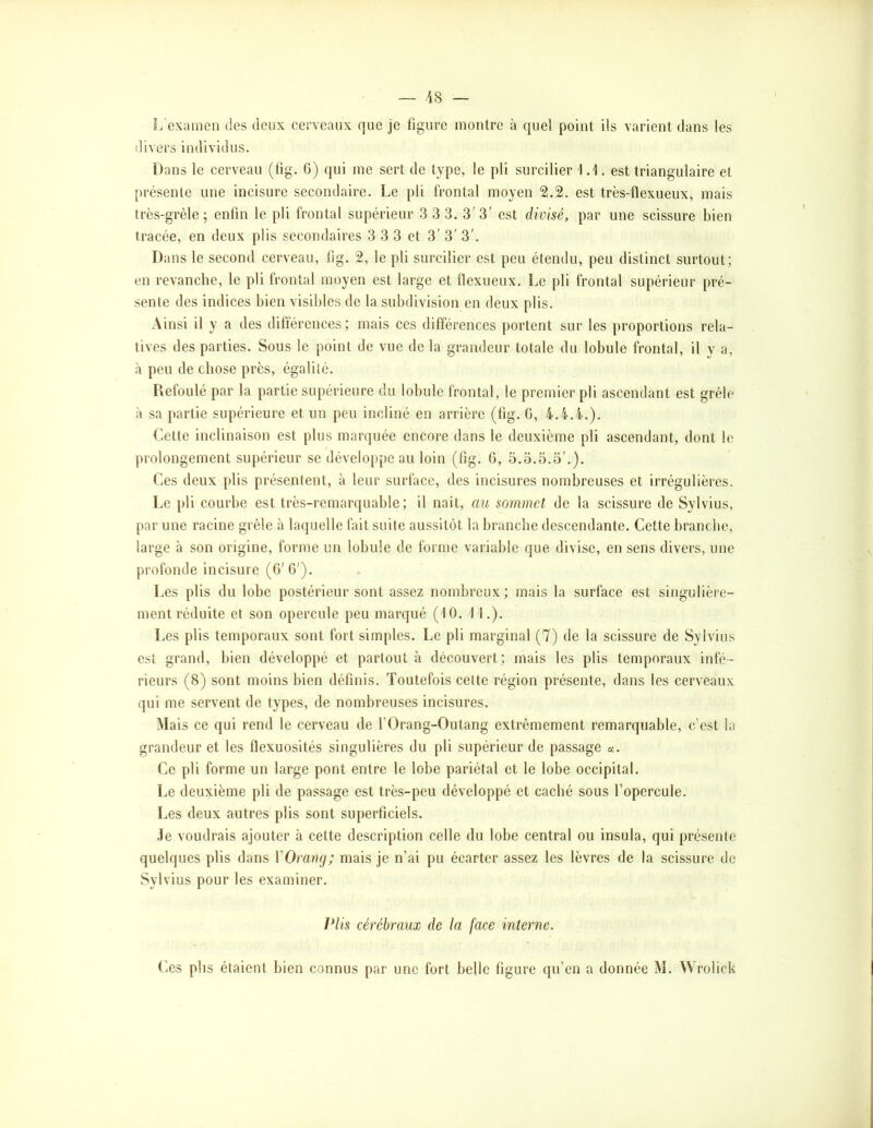 — -48 — L’examen des deux cerveaux que je figure montre à quel point ils varient dans les divers individus. Dans le cerveau (tig. 6) qui me sert de type, le pli surcilier 1.1. est triangulaire et présente une incisure secondaire. Le pli frontal moyen 2.2. est très-flexueux, mais très-grèle ; enfin le pli frontal supérieur 3 3 3. 3'3' est divisé, par une scissure bien tracée, en deux plis secondaires 3 3 3 et 3' 3' 3'. Dans le second cerveau, fig. 2, le pli surcilier est peu étendu, peu distinct surtout; en revanche, le pli frontal moyen est large et flexueux. Le pli frontal supérieur pré- sente des indices bien visibles de la subdivision en deux plis. Ainsi il y a des différences; mais ces différences portent sur les proportions rela- tives des parties. Sous le point de vue de la grandeur totale du lobule frontal, il y a, à peu de chose près, égalité. Refoulé par la partie supérieure du lobule frontal, le premier pli ascendant est grêle à sa partie supérieure et un peu incliné en arrière (tig. G, 4.4.4.). (iette inclinaison est plus marquée encore dans le deuxième pli ascendant, dont le prolongement supérieur se développe au loin (tig. G, 5.3.5.3'.). r.es deux plis présentent, à leur surface, des incisures nombreuses et irrégulières. Le pli courbe est très-remarquable; il naît, au sommet de la scissure de Sylvius, par une racine grêle à laquelle fait suite aussitôt la branche descendante. Cette branche, large à son origine, forme un lobule de forme variable que divise, en sens divers, une profonde incisure (G'G'). Les plis du lobe postérieur sont assez nombreux ; mais la surface est singulièi'e- ment réduite et son opercule peu marqué (10. 1 1.). Les plis temporaux sont fort simples. Le pli marginal (7) de la scissure de Sylvius est grand, bien développé et partout à découvert; mais les plis temporaux infé- rieurs (8) sont moins bien définis. Toutefois cette région présente, dans les cerveaux qui me servent de types, de nombreuses incisures. Mais ce qui rend le cerveau de fOrang-Outang extrêmement remarquable, c’est la grandeur et les flexuosités singulières du pli supérieur de passage «. Ce pli forme un large pont entre le lobe pariétal et le lobe occipital. Le deuxième pli de passage est très-peu développé et caché sous l’opercule. Les deux autres plis sont superficiels. ,Ie voudrais ajouter à cette description celle du lobe central ou insula, qui présente quelques plis dans VOraraj; mais je n’ai pu écarter assez les lèvres de la scissure de Sylvius pour les examiner. Vlis cérébraux de la face interne. Ces plis étaient bien connus par une fort belle tigure qu’en a donnée M. Wrolick