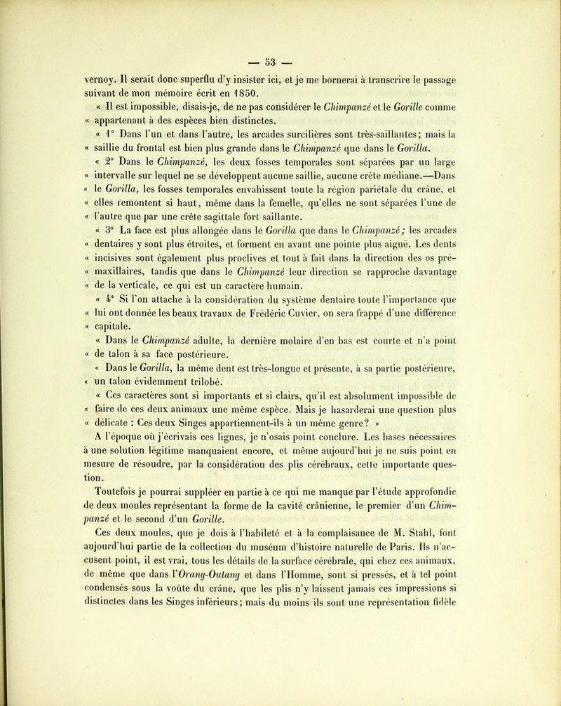 vernoy. Il serait donc superflu d’y insister ici, et je me bornerai à transcrire le passage suivant de mon mémoire écrit en 1850. « Il est impossible, disais-je, de ne pas considérer le Chimpanzé et le Gorille comme « appartenant à des espèces bien distinctes. « 1“ Dans l’un et dans l’autre, les arcades surcilières sont très-saillantes; mais la « saillie du frontal est bien plus grande dans le Chimpanzé que dans le Gorilla. « 2“ Dans le Chimpanzé, les deux fosses temporales sont séparées par un large « intervalle sur lequel ne se développent aucune saillie, aucune crête médiane.—Dans « le Gorilla, les fosses temporales envahissent toute la région pariétale du crâne, et « elles remontent si haut, même dans la femelle, qu’elles ne sont séparées l’une de « l’autre que par une crête sagittale fort saillante. « 3“ La face est plus allongée dans le Gorilla que dans le Chimpanzé; les arcades « dentaires y sont plus étroites, et forment en avant une pointe plus aiguë. Les dents « incisives sont également plus proclives et tout à fait dans la direction des os pré- « maxillaires, tandis que dans le Chimpanzé leur direction se rapproche davantage « de la verticale, ce qui est un caractère humain. « 4“ Si l’on attache à la considération du système dentaire toute l’importance que « lui ont donnée les beaux travaux de Frédéric Cuvier, on sera frappé d’une différence « capitale. « Dans le Chimpanzé adulte, la dernière molaire d’en bas est courte et n’a point « de talon à sa face postérieure. « Dans le Gorilla, la même dent est très-longue et présente, à sa partie postérieure, « un talon évidemment trilobé. « Ces caractères sont si importants et si clairs, qu’il est absolument impossible de « faire de ces deux animaux une même espèce. Mais je hasarderai une question plus « délicate : Ces deux Singes appartiennent-ils à un même genre? » A l’époque où j’écrivais ces lignes, je n’osais point conclure. Les bases nécessaires à une solution légitime manquaient encore, et même aujourd’hui je ne suis point en mesure de résoudre, par la considération des plis cérébraux, cette importante ques- tion. Toutefois je pourrai suppléer en partie à ce qui me manque par l’étude approfondie de deux moules représentant la forme de la cavité crânienne, le premier d’un Chim- panzé et le second d’un Gorille. Ces deux moules, que je dois à l’habileté et à la complaisance de M. Stahl, font aujourd’hui partie de la collection du muséum d’histoire naturelle de Paris. Ils n’ac- cusent point, il est vrai, tous les détails de la surface cérébrale, qui chez ces animaux, de même que dans VOrang-Outang et dans l’Homme, sont si pressés, et à tel point condensés sous la voûte du crâne, que les plis n’y laissent jamais ces impressions si distinctes dans les Singes inférieurs; mais du moins ils sont une représentation fidèle