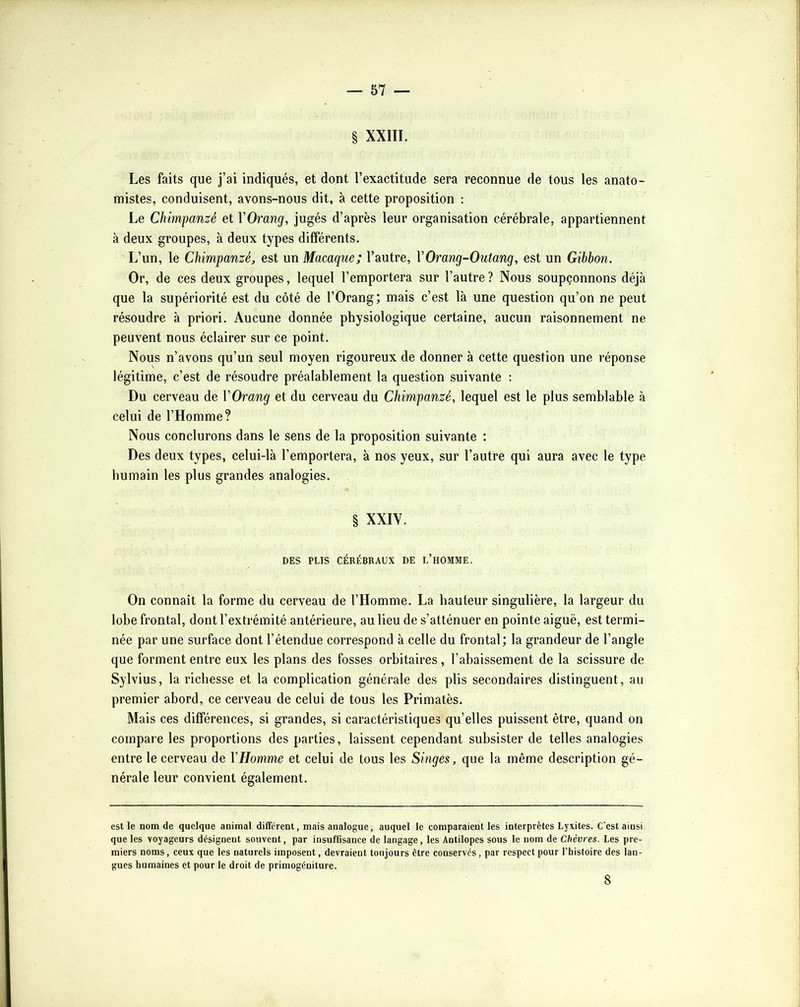 § XXIII. Les faits que j’ai indiqués, et dont l’exactitude sera reconnue de tous les anato- mistes, conduisent, avons-nous dit, à cette proposition : Le Chimpanzé et VOrang, jugés d’après leur organisation cérébrale, appartiennent à deux groupes, à deux types différents. L’un, le Chimpanzé, est un Macaque; l’autre, VOrang-Outang, est un Gibbon. Or, de ces deux groupes, lequel l’emportera sur l’autre ? Nous soupçonnons déjà que la supériorité est du côté de l’Orang; mais c’est là une question qu’on ne peut résoudre à priori. Aucune donnée physiologique certaine, aucun raisonnement ne peuvent nous éclairer sur ce point. Nous n’avons qu’un seul moyen rigoureux de donner à cette question une réponse légitime, c’est de résoudre préalablement la question suivante : Du cerveau de VOrang et du cerveau du Chimpanzé, lequel est le plus semblable à celui de l’Homme? Nous conclurons dans le sens de la proposition suivante : Des deux types, celui-là l’emportera, à nos yeux, sur l’autre qui aura avec le type humain les plus grandes analogies. § XXIV. DES PLIS CÉRÉBRAUX DE l’hOMME. On connaît la forme du cerveau de l’Homme. La hauteur singulière, la largeur du lobe frontal, dont l’extrémité antérieure, au lieu de s’atténuer en pointe aiguë, est termi- née par une surface dont l’étendue correspond à celle du frontal; la grandeur de l’angle que forment entre eux les plans des fosses orbitaires, l’abaissement de la scissure de Sylvius, la richesse et la complication générale des plis secondaires distinguent, au premier abord, ce cerveau de celui de tous les Primatès. Mais ces différences, si grandes, si caractéristiques qu’elles puissent être, quand on compare les proportions des parties, laissent cependant subsister de telles analogies entre le cerveau de VHomme et celui de tous les Singes, que la même description gé- nérale leur convient également. est le nom de quelque animal différent, mais analogue, auquel le comparaient les interprètes Lyxites. C'est ainsi que les voyageurs désignent souvent, par insuffisance de langage, les Antilopes sous le nom de Chèvres. Les pre- miers noms, ceux que les naturels imposent, devraient toujours être conservés, par respect pour l’histoire des lan- gues humaines et pour le droit de primogéniture. 8