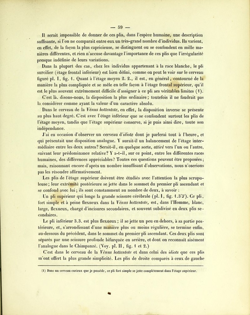 Il serait impossible de donner de ces plis, dans l’espèce humaine, une description suffisante, si l’on ne comparait entre eux un très-grand nombre d’individus. Ils varient, en effet, de la façon la plus capricieuse, se distinguent ou se confondent en mille ma- nières différentes, et rien n’accuse davantage l’importance de ces plis que l’irrégularité presque indéfinie de leurs variations. Dans la plupart des cas, chez les individus appartenant à la race blanche, le pli surcilier (étage frontal inférieur) est bien défini, comme on peut le voir sur le cerveau figuré pl. I, fig. 1. Quant à l’étage moyen 2. 2., il est, en général, contourné de la manière la plus compliquée et se mêle en telle façon à l’étage frontal supérieur, qu’il est le plus souvent extrêmement difficile d’assigner à ce pli ses véritables limites (1). C’est là, disons-nous, la disposition la plus ordinaire ; toutefois il ne faudrait pas la considérer comme ayant la valeur d’un caractère absolu. Dans le cerveau de la Vénus hoUentote, en effet, la disposition inverse se présente au plus haut degré. C’est avec l’étage inférieur que se confondent surtout les plis de l’étage moyen, tandis que l’étage supérieur conserve, si je puis ainsi dire, toute son indépendance. J’ai eu occasion d’observer un cerveau Vidiote dont je parlerai tout à l’heure, et qui présentait une disposition analogue. Y aurait-il un balancement de l’étage inter- médiaire entre les deux autres? Serait-il, en quelque sorte, attiré vers l’un ou l’autre, suivant leur prédominance relative? Y a-t-il, sur ce point, entre les différentes races humaines, des différences appréciables? Toutes ces questions peuvent être proposées; mais, raisonnant encore d’après un nombre insuffisant d’observations, nous n’oserions pas les résoudre affirmativement. Les plis de l’étage supérieur doivent être étudiés avec l’attention la plus scrupu- leuse; leur extrémité postérieure se jette dans le sommet du premier pli ascendant et se confond avec lui ; ils sont constamment au nombre de deux, à savoir : Un pli supérieur qui longe la grande scissure cérébrale (pl. I, fig. 1.3'3'). Ce pli, fort simple et à peine flexueux dans la Vénus hottentote, est, dans l’Homme, blanc, large, flexueux, chargé d’incisures secondaires, et souvent subdivisé en deux plis se- condaires. Le pli inférieur 3.3. est plus flexueux ; il se jette un peu en dehors, à sa partie pos- térieure, et, s’arrondissant d’une manière plus ou moins régulière, se termine enfin, au-dessous du précédent, dans le sommet du premier pli ascendant. Ces deux plis sont séparés par une scissure profonde bifurquée en arrière, et dont on reconnaît aisément l’analogue dans le Chimpanzé. (Voy. pl. II, fig. 1 et 2.) C’est dans le cerveau de la Vénus hottentote et dans celui des idiots que ces plis m’ont offert la plus grande simplicité. Les plis de droite comparés à ceux de gauche (1) Dans un cerveau curieux que je possède, ce pli fort simple se jette complètement dans l’étage supérieur.