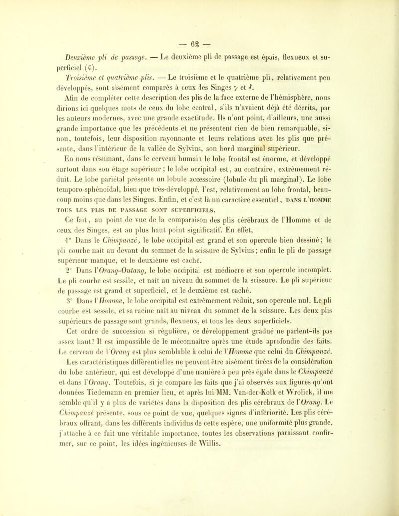 Deuxième pli de passage. — Le deuxième pli de passage est épais, flexueux et su- perficiel (C). Troisième et quatrième plis. — Le troisième et le quatrième pli, relativement peu développés, sont aisément comparés à ceux des Singes y et Afin de compléter cette description des plis de la face externe de l’hémisphère, nous dirions ici quelques mots de ceux du lobe central, s’ils n’avaient déjà été décrits, par les auteurs modernes, avec une grande exactitude. Ils n’ont point, d’ailleurs, une aussi grande importance que les précédents et ne présentent rien de bien remarquable, si- non, toutefois, leur disposition rayonnante et leurs relations avec les plis que pré- sente, dans l’intérieur de la vallée de Sylvius, son bord marginal supérieur. En nous résumant, dans le cerveau humain le lobe frontal est énorme, et développé surtout dans son étage supérieur ; le lobe occipital est, au contraire, extrêmement ré- duit. Le lobe pariétal présente un lobule accessoire (lobule du pli marginal). Le lobe temporo-spbénoïdal, bien que très-développé, l’est, relativement au lobe frontal, beau- coup moins que dans les Singes. Enfin, et c’est là un caractère essentiel, dans l’homme TOUS LES PLIS DE PASSAGE SONT SUPERFICIELS. Ce fait, au point de vue de la comparaison des plis cérébraux de l’Homme et de ceux des Singes, est au plus haut point significatif. En effet. Dans le Chimpanzé, le lobe occipital est grand et son opercule bien dessiné; le pli courbe naît au devant du sommet de la scissure de Sylvius; enfin le pli de passage supérieur manque, et le deuxième est caché. 2“ Dans VOra7ig-Outang, le lobe occipital est médiocre et son opercule incomplet. Le pli courbe est sessile, et naît au niveau du sommet de la scissure. Le pli supérieur de passage est grand et superficiel, et le deuxième est caché. 3 Dans VHomme, le lobe occipital est extrêmement réduit, son opercule nul. Le pli courbe est sessile, et sa racine naît au niveau du sommet de la scissure. Les deux plis supérieurs de passage sont grands, flexueux, et tous les deux superficiels. Cet ordre de succession si régulière, ce développement gradué ne parlent-ils pas assez haut? Il est impossible de le méconnaître après une étude aprofondie des faits. Le cerveau de VOrang est plus semblable à celui de VHomme que celui du Chimpanzé. Les caractéristiques différentielles ne peuvent être aisément tirées de la considération du lobe antérieur, qui est développé d’une manière à peu près égale dans le Chimpanzé et dans VOroMg. Toutefois, si je compare les faits que j’ai observés aux figures qu’ont données Tiedemann en premier lieu, et après lui MM. Van-der-Kolk et Wrolick, il me semble qu’il y a plus de variétés dans la disposition des plis cérébraux de VOrang. Le Chimpanzé présente, sous ce point de vue, quelques signes d’infériorité. Les plis céré- braux offrant, dans les différents individus de cette espèce, une uniformité plus grande, j’attache à ce fait une véritable importance, toutes les observations paraissant confir- mer, sur ce point, les idées ingénieuses de Willis>
