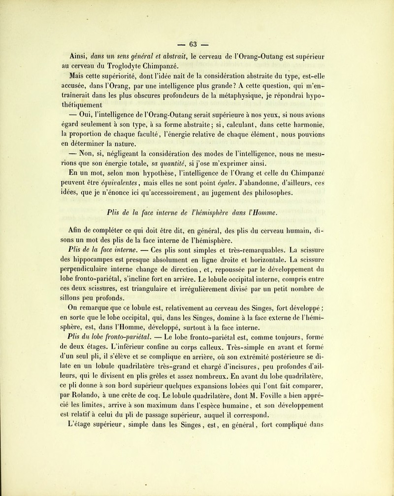 Ainsi, dans un sens général et abstrait, le cerveau de l’Orang-Outang est supérieur au cerveau du Troglodyte Chimpanzé. Mais cette supériorité, dont l’idée naît de la considération abstraite du type, est-elle accusée, dans l’Orang, par une intelligence plus grande? A cette question, qui m’en- traînerait dans les plus obscures profondeurs de la métaphysique, je répondrai hypo- thétiquement — Oui, l’intelligence de l’Orang-Outang serait supérieure à nos yeux, si nous avions égard seulement à son type, à sa forme abstraite; si, calculant, dans cette harmonie, la proportion de chaque faculté, l’énergie relative de chaque élément, nous pouvions en déterminer la nature. — Non, si, négligeant la considération des modes de l’intelligence, nous ne mesu- rions que son énergie totale, sa quantité, si j’ose m’exprimer ainsi. En un mot, selon mon hypothèse, l’intelligence de l’Orang et celle du Chimpanzé peuvent être équivalentes, mais elles ne sont point égales. J’abandonne, d’ailleurs, ces idées, que je n’énonce ici qu’accessoirement, au jugement des philosophes. Plis de la face interne de l’hémisphère dans l’Homme. Afin de compléter ce qui doit être dit, en général, des plis du cerveau humain, di- sons un mot des plis de la face interne de l’hémisphère. Plis de la face interne. — Ces plis sont simples et très-remarquables. La scissure des hippocampes est presque absolument en ligne droite et horizontale. La scissure perpendiculaire interne change de direction, et, repoussée par le développement du lobe fronto-pariétal, s’incline fort en arriére. Le lobule occipital interne, compris entre ces deux scissures, est triangulaire et irrégulièrement divisé par un petit nombre de sillons peu profonds. On remarque que ce lobule est, relativement au cerveau des Singes, fort développé ; en sorte que le lobe occipital, qui, dans les Singes, domine à la face externe de l’hémi- sphère, est, dans l’Homme, développé, surtout à la face interne. Plis du lobe fronto-pariétal. — Le lobe fronto-pariétal est, comme toujours, formé de deux étages. L’inférieur confine au corps calleux. Très-simple en avant et formé d’un seul pli, il s’élève et se complique en arrière, où son extrémité postérieure se di- late en un lobule quadrilatère très-grand et chargé d’incisures, peu profondes d’ail- leurs, qui le divisent en plis grêles et assez nombreux. En avant du lobe quadrilatère, ce pli donne à son bord supérieur quelques expansions lobées qui l’ont fait comparer, par Rolando, à une crête de coq. Le lobule quadrilatère, dont M. Foville a bien appré- cié les limites, arrive à son maximum dans l’espèce humaine, et son développement est relatif à celui du pli de passage supérieur, auquel il correspond. L’étage supérieur, simple dans les Singes, est, en général, fort compliqué dans