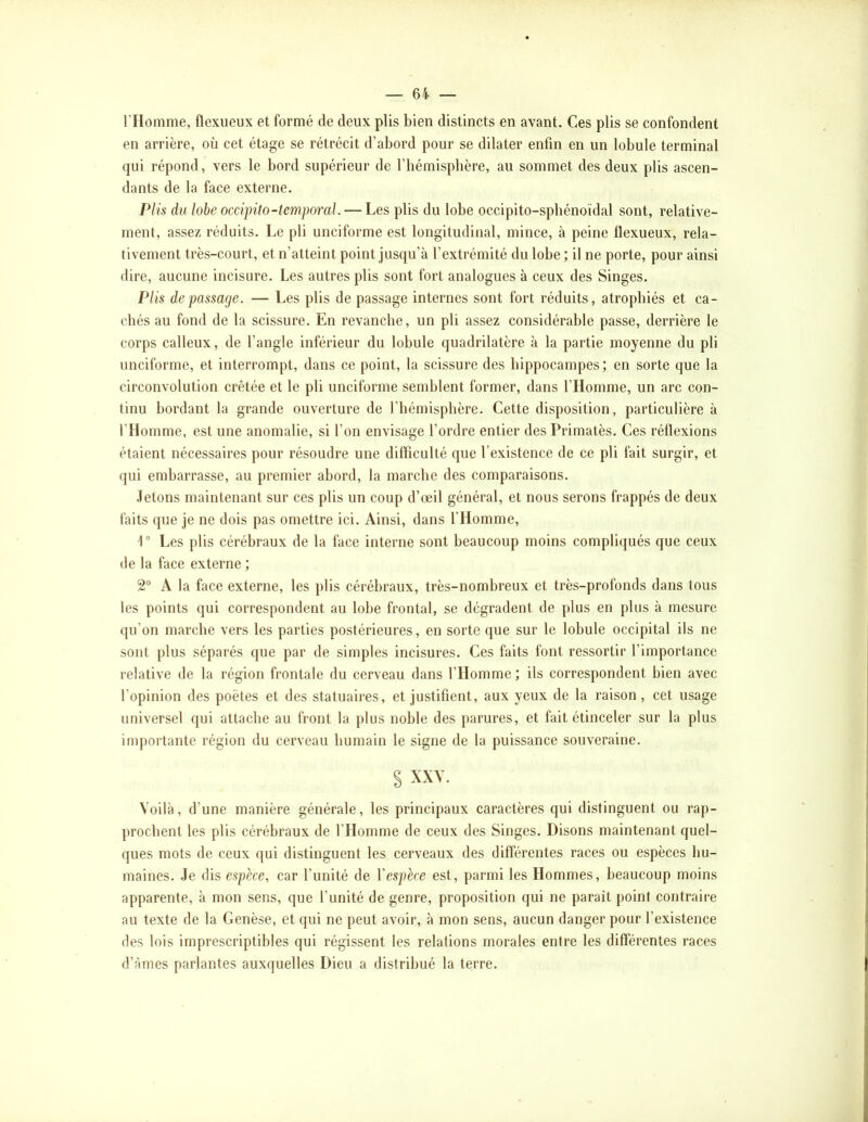l’Homme, flexueux et formé de deux plis bien distincts en avant. Ces plis se confondent en arrière, où cet étage se rétrécit d’abord pour se dilater enfin en un lobule terminal qui répond, vers le bord supérieur de l’hémisphère, au sommet des deux plis ascen- dants de la face exteiaie. Plis du lobe occipito-temporal. — Les plis du lobe occipito-spbénoïdal sont, relative- ment, assez réduits. Le pli unciforme est longitudinal, mince, à peine flexueux, rela- tivement très-court, et n’atteint point jusqu'à l’extrémité du lobe ; il ne porte, pour ainsi dire, aucune incisure. Les autres plis sont fort analogues à ceux des Singes. Plis de passage. — Les plis de passage internes sont fort réduits, atrophiés et ca- chés au fond de la scissure. En revanche, un pli assez considérable passe, derrière le corps calleux, de l’angle inférieur du lobule quadrilatère à la partie moyenne du pli unciforme, et interrompt, dans ce point, la scissure des hippocampes; en sorte que la circonvolution crêtée et le pli unciforme semblent former, dans l’Homme, un arc con- tinu bordant la grande ouverture de l’hémisphère. Cette disposition, particulière à l’Homme, est une anomalie, si l’on envisage l’ordre entier desPrimatès. Ces réflexions étaient nécessaires pour résoudre une difficulté que l’existence de ce pli fait surgir, et qui embarrasse, au premier abord, la marche des comparaisons. .letons maintenant sur ces plis un coup d’œil général, et nous serons frappés de deux faits que je ne dois pas omettre ici. Ainsi, dans l’Homme, 1“ Les plis cérébraux de la face interne sont beaucoup moins compliqués que ceux de la face externe ; 2® A la face externe, les })lis cérébraux, très-nombreux et très-profonds dans tous les points qui correspondent au lobe frontal, se dégradent de plus en plus à mesure qu’on marche vers les parties postérieures, en sorte que sur le lobule occipital ils ne sont plus séparés que par de simples incisures. Ces faits font ressortir l’importance relative de la région frontale du cerveau dans l’Homme ; ils correspondent bien avec l’opinion des poètes et des statuaires, et justifient, aux yeux de la raison, cet usage universel qui attache au front la plus noble des parures, et fait étinceler sur la plus importante région du cerveau humain le signe de la puissance souveraine. S XXY. Voilà, d’une manière générale, les principaux caractères qui distinguent ou rap- prochent les plis cérébraux de l’Homme de ceux des Singes. Disons maintenant quel- ques mots de ceux qui distinguent les cerveaux des différentes races ou espèces hu- maines. Je dis espèce, car l’unité de Vespèce est, parmi les Hommes, beaucoup moins apparente, à mon sens, que l’unité de genre, proposition qui ne paraît point contraire au texte de la Genèse, et qui ne peut avoir, à mon sens, aucun danger pour l’existence des lois imprescriptibles qui régissent les relations morales entre les différentes races d’âmes parlantes auxquelles Dieu a distribué la terre.