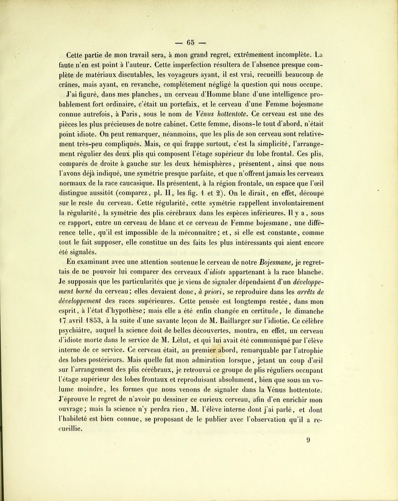 Cette partie de mon travail sera, à mon grand regret, extrêmement incomplète. La faute n’en est point à l’auteur. Cette imperfection résultera de l’absence presque com- plète de matériaux discutables, les voyageurs ayant, il est vrai, recueilli beaucoup de crânes, mais ayant, en revanche, complètement négligé la question qui nous occupe. J’ai figuré, dans mes planches, un cerveau d’Homme blanc d’une intelligence pro- bablement fort ordinaire, c’était un portefaix, et le cerveau d’une Femme bojesmane connue autrefois, à Paris, sous le nom de Yénm hottentote. Ce cerveau est une des pièces les plus précieuses de notre cabinet. Cette femme, disons-le tout d’abord, n’était point idiote. On peut remarquer, néanmoins, que les plis de son cerveau sont relative- ment très-peu compliqués. Mais, ce qui frappe surtout, c’est la simplicité, l’arrange- ment régulier des deux plis qui composent l’étage supérieur du lobe frontal. Ces plis, comparés de droite à gauche sur les deux hémisphères, présentent, ainsi que nous l’avons déjà indiqué, une symétrie presque parfaite, et que n’offrent jamais les cerveaux normaux de la race caucasique. Ils présentent, à la région frontale, un espace que l’œil distingue aussitôt (comparez, pl. II, les fig. 1 et 2). On le dirait, en effet, découpé sur le reste du cerveau. Cette régularité, cette symétrie rappellent involontairement 1a régularité, la symétrie des plis cérébraux dans les espèces inférieures. Il y a, sous ce rapport, entre un cerveau de blanc et ce cerveau de Femme bojesmane, une diffé- rence telle, qu’il est impossible de la méconnaître; et, si elle est constante, comme tout le fait supposer, elle constitue un des faits les plus intéressants qui aient encore été signalés. En examinant avec une attention soutenue le cerveau de notre Bojesmanej je regret- tais de ne pouvoir lui comparer des cerveaux d'idiots appartenant à la race blanche. Je supposais que les particularités que je viens de signaler dépendaient d’un développe- ment borné du cerveau; elles devaient donc, à priori, se reproduire dans les arrêts de développement des races supérieures. Cette pensée est longtemps restée, dans mon esprit, à l’état d’hypothèse; mais elle a été enfin changée en certitude, le dimanche 17 avril 1853, à la suite d’une savante leçon de M. Baillarger sur l’idiotie. Ce célèbre psychiatre, auquel la science doit de belles découvertes, montra, en effet, un cerveau d’idiote morte dans le service de M. Lélut, et qui lui avait été communiqué par l’élève interne de ce service. Ce cerveau était, au premier abord, remarquable par l’atrophie des lobes postérieurs. Mais quelle fut mon admiration lorsque, jetant un coup d’œûl sur l’arrangement des plis cérébraux, je retrouvai ce groupe de plis réguliers occupant l’étage supérieur des lobes frontaux et reproduisant absolument, bien que sous un vo- lume moindre, les formes que nous venons de signaler dans la Vénus hottentote. J’éprouve le regret de n’avoir pu dessiner ce curieux cerveau, afin d’en enrichir mon ouvrage; mais la science n’y perdra rien, M. l’élève interne dont j’ai parlé, et dont l’habileté est bien connue, se proposant de le publier avec l’observation qu’il a re- cueillie. 9