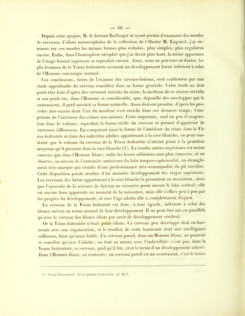 Depuis cette époque, M. le docteur Baillarger m’ayant permis d’examiner des moules de cerveaux d’idiots microcéphales de la collection de l’illustre M. Esquirol, j’ai re- trouvé sur ces moules les mêmes formes plus réduites, plus simples, plus régulières encore. Enfin, dans l’hémisphère atrophié que j’ai décrit plus haut, la même apparence de l’étage frontal supérieur se reproduit encore. Ainsi, nous ne pouvons en douter, les plis frontaux de la Vénus hottentote accusent un développement borné inférieur à celui de l’Homme caucasique normal. Ces conclusions, tirées de l’examen des circonvolutions, sont confirmées par une étude approfondie du cerveau considéré dans sa forme générale. Cette étude ne doit point être faite d’après des cerveaux extraits du crâne; la mollesse de ce viscère est telle et son poids est, dans l’Homme, si considérable, que, dépouillé des enveloppes qui le soutenaient, il perd aussitôt sa forme naturelle. Aussi-doit-on prendre, d’après les pro- cédés très-exacts dont l’art du mouleur s’est enrichi dans ces derniers temps, l’em- preinte de l’intérieur des crânes eux-mêmes. Cette empreinte, sauf un peu d’exagéra- tion dans le volume, reproduit la forme réelle du cerveau et permet d apprécier de curieuses différences. En comparant ainsi la forme de l’intérieur du crâne dans la Yè- nm hottentote et dans des individus adultes appartenant à la race blanche, on peut con- stater que le volume du cerveau de la Vénus hottentote n’atteint [loint à la grandeur moyenne qu’il présente dans la race blanche (1 ). La courbe antéro-supérieure est moins convexe que dans rilomme blanc; enfin les fosses orbitaires sont plus concaves, et on observe, au niveau de l’extrémité antérieure du lobe tenqioro-spbénoïdal, un étrangle- ment très-marqué qui résulte d’une prédominance très-remarquable du pli surcilier. Cette disposition paraît résulter d’un moindre développement des étages supérieurs. Les cerveaux des fœtus appartenant à la race blanche la présentent au maximum , alors que l’opercule de la scissure de Sylvius ne recouvre point encore le lobe central; elle est encore bien apparente au moment de la naissance, mais elle s’efface peu à peu par les progrès du développement, et vers l’âge adulte elle a complètement disparu. Le cerveau de la Vénus hottentote est donc, à tous égards, inférieur à celui des blancs arrivés au terme normal de leur développement. Il ne peut être mis en parallèle (ju’avec le cerveau des blancs idiots par arrêt de développement cérébral. Or la Vénus hottentote n’était point idiote. Ce cerveau peu développé était en har- monie avec son organisation, et le résultat de cette harmonie était une intelligence suffisante, bien qu’assez faible. Un cerveau pareil, dans un Homme blanc, ne pourrait se concilier qu’avec l’idiotie, ou tout au moins avec l’imbécillité ; c’est que, dans la Vénus hottentote, ce cerveau, quel qu’il fût, était le terme d’un développement achevé. Dans l’Homme blanc, au contraire, un cerveau pareil est un avortement, c’est le terme (1) Voyez [iluincnbacL , Decas quinla craniorum, pl. XLV.