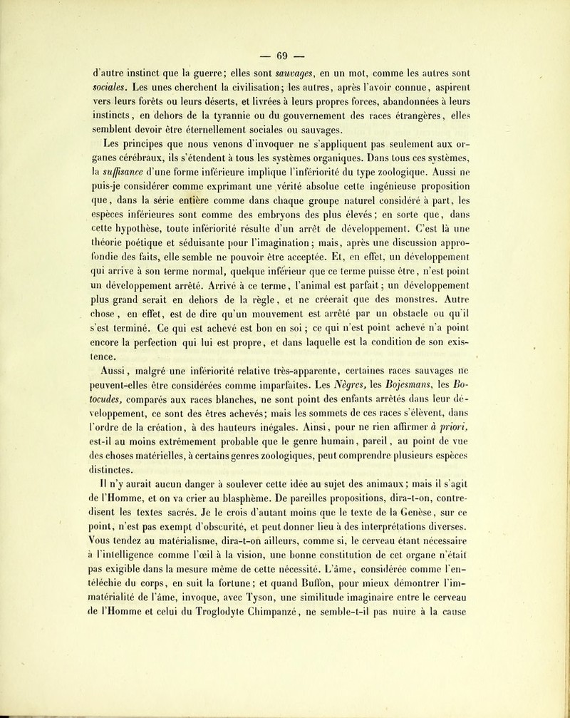 d’autre instinct que la guerre; elles sont sauvages, en un mot, comme les autres sont sociales. Les unes cherchent la civilisation; les autres, après l’avoir connue, aspirent vers leurs forêts ou leurs déserts, et livrées à leurs propres forces, abandonnées à leurs instincts, en dehors de la tyrannie ou du gouvernement des races étrangères, elles semblent devoir être éternellement sociales ou sauvages. Les principes que nous venons d’invoquer ne s’appliquent pas seulement aux or- ganes cérébraux, ils s’étendent à tous les systèmes organiques. Dans tous ces systèmes, la suffisance d’une forme inférieure implique l’infériorité du type zoologique. Aussi ne puis-je considérer comme exprimant une vérité absolue cette ingénieuse proposition (jue, dans la série entière comme dans chaque groupe naturel considéré à part, les espèces inférieures sont comme des embryons des plus élevés; en sorte que, dans cette hypothèse, toute infériorité résulte d’un arrêt de développement. C’est là une théorie poétique et séduisante pour l’imagination; mais, après une discussion appro- fondie des faits, elle semble ne pouvoir être acceptée. Et, en effet, un développement qui arrive à son terme normal, quelque inférieur que ce terme puisse être, n’est point un développement arrêté. Arrivé à ce terme, l’animal est parfait; un développement plus grand serait en dehois de la règle, et ne créerait que des monstres. Autre chose , en effet, est de dire qu’un mouvement est arrêté par un obstacle ou qu’il s’est terminé. Ce qui est achevé est bon en soi ; ce qui n’est point achevé n’a point encore la perfection qui lui est propre, et dans laquelle est la condition de son exis- tence. Aussi, malgré une infériorité relative très-apparente, certaines races sauvages ne peuvent-elles être considérées comme imparfaites. Les Nègres^ les Bojesmans, les Bo- tocudes, comparés aux races blanches, ne sont point des enfants arrêtés dans leur dé- veloppement, ce sont des êtres achevés; mais les sommets de ces races s’élèvent, dans l’ordre de la création, à des hauteurs inégales. Ainsi, pour ne rien affirmer à priori^ est-il au moins extrêmement probable que le genre humain, pareil, au point de vue des choses matérielles, à certains genres zoologiques, peut comprendre plusieurs espèces distinctes. Il n’y aurait aucun danger à soulever cette idée au sujet des animaux; mais il s’agit de l’Homme, et on va crier au blasphème. De pareilles propositions, dira-t-on, contre- disent les textes sacrés. Je le crois d’autant moins que le texte de la Genèse, sur ce point, n’est pas exempt d’obscurité, et peut donner lieu à des interprétations diverses. Vous tendez au matérialisme, dira-t-on ailleurs, comme si, le cerveau étant nécessaire à l’intelligence comme l’œil à la vision, une bonne constitution de cet organe n’était pas exigible dans la mesure même de cette nécessité. L’âme, considérée comme l’eii- téléchie du corps, en suit la fortune; et quand Buffon, pour mieux démontrer l’im- matérialité de l’âme, invoque, avec Tyson, une similitude imaginaire entre le cerveau de l’Homme et celui du Troglodyte Chimpanzé, ne semble-t-il pas nuire à la cause