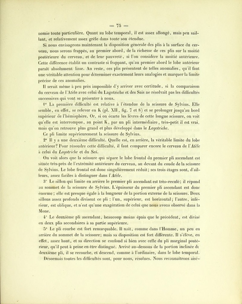 nomie toute particulière. Quant au lobe temporal, il est assez allongé, mais peu sail- lant, et relativement assez grêle dans toute son étendue. Si nous envisageons maintenant la disposition générale des plis à la surface du cer- veau, nous serons frappés, au premier abord, de la richesse de ces plis sur la moitié postérieure du cerveau, et de leur pauvreté, si l’on considère la moitié antérieure. Cette différence établit un contraste si frappant, qu’au premier abord le lobe antérieur paraît absolument lisse. Au reste, ces plis présentent de telles anomalies, qu'il faut une véritable attention pour déterminer exactement leurs analogies et marquer la limite précise de ces anomalies. 11 serait même à peu près impossible d’y arriver avec certitude, si la comparaison du cerveau de l’Atèle avec celui du Lagotriche et des Sais ne résolvait pas tes difficultés successives qui vont se présenter à nous. 1“ La première difficulté est relative à l’étendue de la scissure de Sylvius. Elle semble, en effet, se relever en R (pl. XII, fig. 7 et 8) et se prolonger jusqu’au bord supérieur de l’hémisphère. Or, si on écarte les lèvres de cette longue scissure, on voit qu’elle est interrompue, au point K, par un pli intermédiaire, très-petit il est vrai, mais qu’on retrouve plus grand et plus développé dans le Lagotriche. Ce pli limite supérieurement la scissure de Sylvius. 2 11 y a une deuxième difficulté. Quelle est, en arrière, la véritable limite du lobe antérieur? Pour résoudre cette difficulté, il faut comparer encore le cerveau de VAtèle à celui du Lagotriche et du Saï. On voit alors que la scissure qui sépare le lobe frontal du premier pli ascendant est située très-près de l’extrémité antérieure du cerveau, au devant du coude de la scissure de Sylvius, Le lobe frontal est donc singulièrement réduit; ses trois étages sont, d’ail- leurs, assez faciles à distinguer dans VAtèle. 3” Le sillon qui limite en arrière le premier pli ascendant est très-reculé; il répond au sommet de la scissure de Sylvius. L’épaisseur du premier pli ascendant est donc énorme ; elle est presque égale à la longueur de la portion externe de la scissure. Deux sillons assez profonds divisent ce pli ; l’un, supérieur, est horizontal; l’autre, infé- rieur, est oblique, et n’est qu’une exagération de celui que nous avons observé dans la iMone. 4” Le deuxième pli ascendant, beaucoup moins épais que le précédent, est divisé en deux plis secondaires à sa partie supérieure. 5“ Le pli courbe est fort remarquable. Il naît, comme dans l’Homme, un peu en arrière du sommet de la scissure; mais sa disposition est fort différente. Il s’élève, en effet, assez haut, et sa direction se confond si bien avec celle du pli marginal posté- rieur, qu’il peut à peine en être distingué. Arrivé au-dessous de la portion inclinée di <leuxième pli, il se recourbe, et descend, comme à l’ordinaire, dans le lobe temporal. Désormais toutes les difficultés sont, pour nous, résolues. Nous reconnaîtrons aisé-
